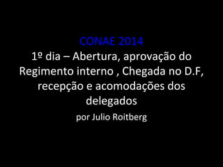 CONAE 2014 
1º dia – Abertura, aprovação do 
Regimento interno , Chegada no D.F, 
recepção e acomodações dos 
delegados 
por Julio Roitberg 
 