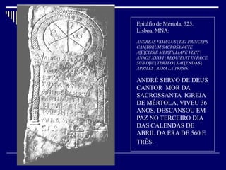Epitáfio de Mértola, 525.
Lisboa, MNA:
ANDREAS FAMULUS | DEI PRINCEPS
CAN|TORUM SACROSAN|CTE
A[E]CLISIE MER|TILLIANE VIXIT |
ANNOS XXXVI | REQUIEUIT IN PA|CE
SUB D[IE] TERTEO | KAL[ENDAS]
APRILES | AERA LX TRI|SIS.

ANDRÉ SERVO DE DEUS
CANTOR MOR DA
SACROSSANTA IGREJA
DE MÉRTOLA, VIVEU 36
ANOS, DESCANSOU EM
PAZ NO TERCEIRO DIA
DAS CALENDAS DE
ABRIL DA ERA DE 560 E
TRÊS.
 
