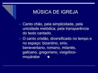 MÚSICA DE IGREJA

 Canto chão, pela simplicidade, pela
  unicidade melódica, pela transparência
  do texto cantado.
 O canto cristão, diversificado no tempo e
  no espaço: bizantino, sírio,
  beneventano, romano, milanês,
  galicano, gregoriano, visigótico-
  moçárabe
 