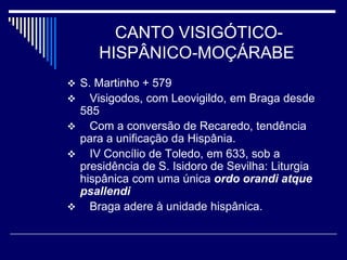 CANTO VISIGÓTICO-
      HISPÂNICO-MOÇÁRABE
 S. Martinho + 579
  Visigodos, com Leovigildo, em Braga desde
 585
 Com a conversão de Recaredo, tendência
 para a unificação da Hispânia.
 IV Concílio de Toledo, em 633, sob a
 presidência de S. Isidoro de Sevilha: Liturgia
 hispânica com uma única ordo orandi atque
 psallendi
 Braga adere à unidade hispânica.
 