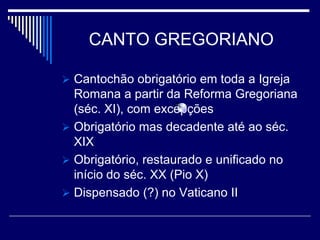 CANTO GREGORIANO

 Cantochão obrigatório em toda a Igreja
  Romana a partir da Reforma Gregoriana
  (séc. XI), com excepções
 Obrigatório mas decadente até ao séc.
  XIX
 Obrigatório, restaurado e unificado no
  início do séc. XX (Pio X)
 Dispensado (?) no Vaticano II
 