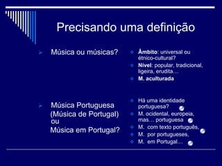 Precisando uma definição
   Música ou músicas?      Âmbito: universal ou
                             étnico-cultural?
                            Nível: popular, tradicional,
                             ligeira, erudita…
                            M. aculturada



                            Há uma identidade
   Música Portuguesa          portuguesa?
    (Música de Portugal)      M. ocidental, europeia,
    ou                         mas… portuguesa
                              M. com texto português,
    Música em Portugal?
                              M. por portugueses,
                              M. em Portugal…
 