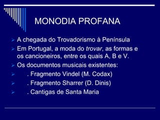 MONODIA PROFANA

 A chegada do Trovadorismo à Península
 Em Portugal, a moda do trovar, as formas e
  os cancioneiros, entre os quais A, B e V.
 Os documentos musicais existentes:
     . Fragmento Vindel (M. Codax)
     . Fragmento Sharrer (D. Dinis)
     . Cantigas de Santa Maria
 
