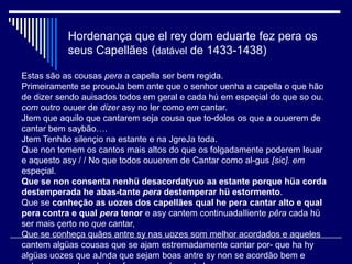 Hordenança que el rey dom eduarte fez pera os
           seus Capellães (datável de 1433-1438)

Estas são as cousas pera a capella ser bem regida.
Primeiramente se proueJa bem ante que o senhor uenha a capella o que hão
de dizer sendo auisados todos em geral e cada hú em espeçial do que so ou.
com outro ouuer de dizer asy no ler como em cantar.
Jtem que aquilo que cantarem seja cousa que to-dolos os que a ouuerem de
cantar bem saybão….
Jtem Tenhão silençio na estante e na JgreJa toda.
Que non tomem os cantos mais altos do que os folgadamente poderem leuar
e aquesto asy / / No que todos ouuerem de Cantar como al-gus [sic]. em
espeçial.
Que se non consenta nenhü desacordatyuo aa estante porque hüa corda
destemperada he abas-tante pera destemperar hü estormento.
Que se conheção as uozes dos capellães qual he pera cantar alto e qual
pera contra e qual pera tenor e asy cantem continuadaIliente pêra cada hü
ser mais çerto no que cantar,
Que se conheça quães antre sy nas uozes som melhor acordados e aqueles
cantem algüas cousas que se ajam estremadamente cantar por- que ha hy
algüas uozes que aJnda que sejam boas antre sy non se acordão bem e
 