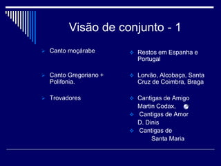 Visão de conjunto - 1
 Canto moçárabe        Restos em Espanha e
                         Portugal

 Canto Gregoriano +    Lorvão, Alcobaça, Santa
  Polifonia.             Cruz de Coimbra, Braga

 Trovadores            Cantigas de Amigo
                         Martin Codax,
                        Cantigas de Amor
                         D. Dinis
                        Cantigas de
                              Santa Maria
 