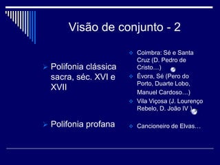 Visão de conjunto - 2
                        Coimbra: Sé e Santa
                         Cruz (D. Pedro de
 Polifonia clássica     Cristo…)
  sacra, séc. XVI e     Évora, Sé (Pero do
                         Porto, Duarte Lobo,
  XVII
                         Manuel Cardoso…)
                        Vila Viçosa (J. Lourenço
                         Rebelo, D. João IV )

 Polifonia profana     Cancioneiro de Elvas…
 