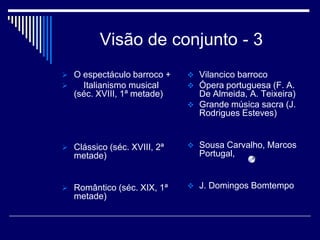 Visão de conjunto - 3
 O espectáculo barroco +     Vilancico barroco
   Italianismo musical       Ópera portuguesa (F. A.
   (séc. XVIII, 1ª metade)     De Almeida, A. Teixeira)
                              Grande música sacra (J.
                               Rodrigues Esteves)


 Clássico (séc. XVIII, 2ª    Sousa Carvalho, Marcos
   metade)                     Portugal,


 Romântico (séc. XIX, 1ª     J. Domingos Bomtempo
   metade)
 