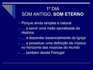 1º DIA
  SOM ANTIGO, SOM ETERNO
 Porque ainda simples e natural
 … a servir uma visão sacralizada da
  História
 … a depender essencialmente da Igreja
 … a perpetuar uma definição de música
  no horizonte das músicas do mundo
 … também desde Portugal
 