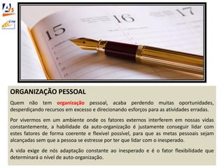 ORGANIZAÇÃO PESSOAL
Quem não tem organização pessoal, acaba perdendo muitas oportunidades,
desperdiçando recursos em excesso e direcionando esforços para as atividades erradas.
Por vivermos em um ambiente onde os fatores externos interferem em nossas vidas
constantemente, a habilidade da auto-organização é justamente conseguir lidar com
estes fatores de forma coerente e flexível possível, para que as metas pessoais sejam
alcançadas sem que a pessoa se estresse por ter que lidar com o inesperado.
A vida exige de nós adaptação constante ao inesperado e é o fator flexibilidade que
determinará o nível de auto-organização.
 