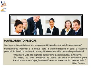 PLANEJAMENTO PESSOAL
Você aproveita ao máximo o seu tempo ou está jogando a sua vida fora aos poucos?
Planejamento Pessoal é a chave para a auto-realização e para o sucesso
pessoal, incluindo a motivação e o equilíbrio entre a vida pessoal e profissional.
“Planejar a vida não significa adotar uma postura radical e inflexível.
Às vezes, só uma mudança de ponto de vista é suficiente para
transformar uma obrigação cansativa numa interessante oportunidade.”
(Albert Flanders)
 