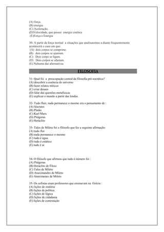 (A) força.
(B) energia.
(C) Aceleração.
(D)Velocidade, que possui energia cinética
 (E)Força e Energia

30- A partir da força normal a situações que analisaremos a diante frequentemente
acontecerá o caso em que:
 (A) dois corpos se comprime.
(B) dois corpos se ajuntam.
(C) Dois corpo se ligam.
(D) Dois corpos se afastam.
(E) Nehuma das alternativas

                                        FILOSOFIA
31- Qual foi a preocupação central da filosofia pré-socrática?
(A) descobrir a essência do universo
(B) fazer relatos míticos
(C) criar deuses
(D) falar das questões metafísicas
(E) explicar o mundo a partir das lendas.

32- Tudo fluir, nada permanece o mesmo era o pensamento de :
(A) Sócrates
(B) Platão
(C) Karl Marx
(D) Pitágoras
(E) Heráclito

33- Tales de Mileto foi o filósofo que fez a seguinte afirmação:
(A) tudo flui
(B) nada permanece o mesmo
(C) tudo é água
(D) tudo é estático
(E) tudo é ar



34- O filósofo que afirmou que tudo é número foi :
(A) Pitágoras
(B) Heráclito de Éfeso
(C) Tales de Mileto
(D) Anaximandro de Mileto
(E) Anaxímenes de Mileto

35- Os sofistas eram professores que ensinavam na Grécia :
(A) lições de oratória
(B) lições de política
(C) lições de lógica
(D) lições de cidadania
(E) lições de contestação
 