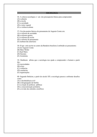 SOCIOLOGIA

36- A ciência sociológica é um dos pressupostos básica para compreender:
(A) o planeta
(B) a escola
(C) a sociedade
(D) o reino vegetal
(E) a violência urbana

37- Um dos pontos básicos do pensamento de Augusto Comte era:
(A) a reforma da sociedade
(B) a reforma agrária
(C) a reforma da escola
(D) a reforma do pensamento
(E) nenhum das anteriores

38- O que está escrito no centro da Bandeira brasileira é atribuído ao pensamento:
(A) de Augusto Comte
(B) Marx Weber
(C) Karl Marx
(D) Sócrates
(E) Aristóteles

39- Durkheim afirma que a sociologia nos ajuda a compreender o homem a partir
das :
(A) necessidades
(B) crises
(C) violências
(D) coerências
(E) organizações

40- Segundo Durkeim, a partir do século XX a sociologia passou a enfrentar desafios
como:
(A) a desobediência civil
(B) a desagregação da família
(C) a criação de políticas públicas
(D) a conscientização proletária
(E) a revisão dos métodos científicos
 