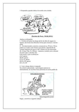 3- Responda a questão abaixo de acordo com a tirinha.




Analise as afirmações
I – O efeito de humor da charge advém da idéia de engano na
ligação, decorrente das diferentes formas para enunciar o mesmo
nome.
II – Em determinados contextos comunicativos, Wilson e Wirso
podem ser usados como formas equivalentes, dependendo da
variante linguística de que se vale o falante em sua enunciação.
III- A frase- Não. É o Wilson – manteria o sentido com a omissão
do ponto após o advérbio não.
Esta correto o que se afirma em:
(A) I, apenas
(B) III, apenas
(C) I e II, apenas
(D) II e III, apenas
(E) I, II e III

4- Leia a charge abaixo e responda:
No contexto apresentado, o eprsonagem expressa-se
informalmente. Se sua frase fosse preferida em norma padrão da




língua , assumiria a seguinte redação:
 