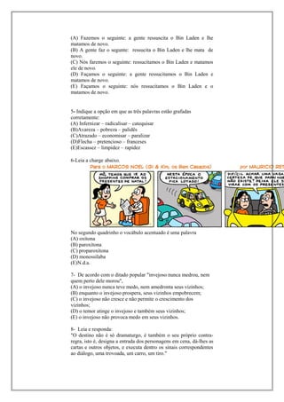 (A) Fazemos o seguinte: a gente ressuscita o Bin Laden e lhe
matamos de novo.
(B) A gente faz o segunte: ressucita o Bin Laden e lhe mata de
novo.
(C) Nós faremos o seguinte: ressucitamos o Bin Laden e matamos
ele de novo.
(D) Façamos o seguinte: a gente ressucitamos o Bin Laden e
matamos de novo.
(E) Façamos o seguinte: nós ressucitamos o Bin Laden e o
matamos de novo.


5- Indique a opção em que as três palavras estão grafadas
corretamente:
(A) Infernizar – radicalisar – catequisar
(B)Avareza – pobreza – palidês
(C)Atrazado – economisar – paralizar
(D)Flecha – pretencioso – franceses
(E)Escassez – limpidez – rapidez

6-Leia a charge abaixo.




No segundo quadrinho o vocábulo acentuado é uma palavra
(A) oxítona
(B) paroxítona
(C) proparoxítona
(D) monossílaba
(E)N.d.a.

7- De acordo com o ditado popular "invejoso nunca medrou, nem
quem perto dele morou",
(A) o invejoso nunca teve medo, nem amedronta seus vizinhos;
(B) enquanto o invejoso prospera, seus vizinhos empobrecem;
(C) o invejoso não cresce e não permite o crescimento dos
vizinhos;
(D) o temor atinge o invejoso e também seus vizinhos;
(E) o invejoso não provoca medo em seus vizinhos.

8- Leia e responda:
"O destino não é só dramaturgo, é também o seu próprio contra-
regra, isto é, designa a entrada dos personagens em cena, dá-lhes as
cartas e outros objetos, e executa dentro os sinais correspondentes
ao diálogo, uma trovoada, um carro, um tiro."
 