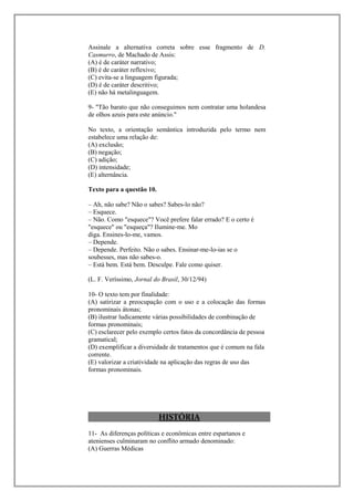 Assinale a alternativa correta sobre esse fragmento de D.
Casmurro, de Machado de Assis:
(A) é de caráter narrativo;
(B) é de caráter reflexivo;
(C) evita-se a linguagem figurada;
(D) é de caráter descritivo;
(E) não há metalinguagem.

9- "Tão barato que não conseguimos nem contratar uma holandesa
de olhos azuis para este anúncio."

No texto, a orientação semântica introduzida pelo termo nem
estabelece uma relação de:
(A) exclusão;
(B) negação;
(C) adição;
(D) intensidade;
(E) alternância.

Texto para a questão 10.

– Ah, não sabe? Não o sabes? Sabes-lo não?
– Esquece.
– Não. Como "esquece"? Você prefere falar errado? E o certo é
"esquece" ou "esqueça"? Ilumine-me. Mo
diga. Ensines-lo-me, vamos.
– Depende.
– Depende. Perfeito. Não o sabes. Ensinar-me-lo-ias se o
soubesses, mas não sabes-o.
– Está bem. Está bem. Desculpe. Fale como quiser.

(L. F. Veríssimo, Jornal do Brasil, 30/12/94)

10- O texto tem por finalidade:
(A) satirizar a preocupação com o uso e a colocação das formas
pronominais átonas;
(B) ilustrar ludicamente várias possibilidades de combinação de
formas pronominais;
(C) esclarecer pelo exemplo certos fatos da concordância de pessoa
gramatical;
(D) exemplificar a diversidade de tratamentos que é comum na fala
corrente.
(E) valorizar a criatividade na aplicação das regras de uso das
formas pronominais.




                           HISTÓRIA
11- As diferenças políticas e econômicas entre espartanos e
atenienses culminaram no conflito armado denominado:
(A) Guerras Médicas
 