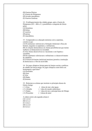 (B) Guerras Púnicas
(C) Guerra do Peloponeso
(D) invasão macedônica
(E) Guerras Gaulesas

12- O enfraquecimento das cidades gregas, após a Guerra do
Peloponeso (431 - 404 a. C.), possibilitou a conquista da Grécia
pelos:
(A) bizantinos
(B) hititas
(C) assírios
(D) persas
(E) macedônios.

13- Comparando-se a educação ateniense com a espartana,
conclui-se que:
(A) Os atenienses valorizavam a formação intelectual e física do
homem, enquanto os espartanos, o militarismo.
(B) As relações democráticas em Atenas possibilitavam que muitas
mulheres se destacassem na sociedade.
(C) Em Atenas desenvolveu-se o laconismo e em Esparta a
xenofobia.
(D) Os espartanos valorizavam o militarismo e o desenvolvimento
da cidadania.
(E) O desenvolvimento intelectual ateniense permitiu a instituição
da democracia e o fim da escravidão.

14- Os jogos olímpicos faziam parte de festejos sociais e políticos
de cidades da Grécia antiga. Os jogos olímpicos eram feitos em
homenagem a qual deus?
(A) Posseidon
(B) Zeus
(C) Era
(D) Hades
(E)Artemis

15- Relacione as colunas que mostram os principais deuses da
Grécia Antiga:
( 1 ) Zeus              ( ) deus do mar a das águas
( 2 ) Afrodite        ( ) deus do mundo subterrâneo
( 3 ) Hades            ( ) deus do raio e principal deus do Olimpo
( 4 ) Posseidon       ( ) deusa do amor

A ordem corret a da segunda coluna é:
(A) 1,2,3,4
(B) 4,3,1,2
(C) 3,4,2,1
(D) 2,1,3,4
(E) 4,3,2,1
 