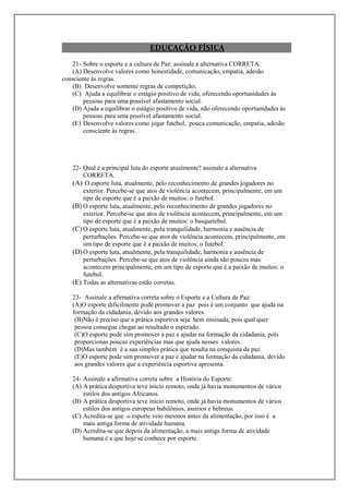 EDUCAÇÃO FÍSICA
   21- Sobre o esporte e a cultura de Paz: assinale a alternativa CORRETA.
   (A) Desenvolve valores como honestidade, comunicação, empatia, adesão
consciente às regras.
   (B) Desenvolve somente regras de competição;
   (C) Ajuda a equilibrar o estágio positivo de vida, oferecendo oportunidades às
        pessoas para uma possível afastamento social.
   (D) Ajuda a equilibrar o estágio positivo de vida, não oferecendo oportunidades às
        pessoas para uma possível afastamento social.
   (E) Desenvolve valores como jogar futebol, pouca comunicação, empatia, adesão
        consciente às regras.




    22- Qual é a principal luta do esporte atualmente? assinale a alternativa
        CORRETA.
    (A) O esporte luta, atualmente, pelo reconhecimento de grandes jogadores no
        exterior. Percebe-se que atos de violência acontecem, principalmente, em um
        tipo de esporte que é a paixão de muitos: o futebol.
    (B) O esporte luta, atualmente, pelo reconhecimento de grandes jogadores no
        exterior. Percebe-se que atos de violência acontecem, principalmente, em um
        tipo de esporte que é a paixão de muitos: o basquetebol.
    (C) O esporte luta, atualmente, pela tranquilidade, harmonia e ausência de
        perturbações. Percebe-se que atos de violência acontecem, principalmente, em
        um tipo de esporte que é a paixão de muitos: o futebol.
    (D) O esporte luta, atualmente, pela tranquilidade, harmonia e ausência de
        perturbações. Percebe-se que atos de violência ainda são poucos mas
        acontecem principalmente, em um tipo de esporte que é a paixão de muitos: o
        futebol.
    (E) Todas as alternativas estão corretas.

    23- Assinale a afirmativa correta sobre o Esporte e a Cultura de Paz:
    (A)O esporte dificilmente pode promover a paz pois é um conjunto que ajuda na
    formação da cidadania, devido aos grandes valores.
     (B)Não é preciso que a prática esportiva seja bem ensinada, pois qual quer
     pessoa consegue chegar ao resultado o esperado.
     (C)O esporte pode sim promover a paz e ajudar na formação da cidadania, pois
     proporcionas poucas experiências mas que ajuda nesses valores.
     (D)Mas também é a sua simples prática que resulta na conquista da paz.
     (E)O esporte pode sim promover a paz e ajudar na formação da cidadania, devido
     aos grandes valores que a experiência esportiva apresenta.

    24- Assinale a afirmativa correta sobre a História do Esporte:
    (A) A prática desportiva teve início remoto, onde já havia monumentos de vários
        estilos dos antigos Africanos.
    (B) A prática desportiva teve início remoto, onde já havia monumentos de vários
        estilos dos antigos europeus babilônios, assírios e hebreus.
    (C) Acredita-se que o esporte veio mesmos antes da alimentação, por isso é a
        mais antiga forma de atividade humana.
    (D) Acredita-se que depois da alimentação, a mais antiga forma de atividade
        humana é a que hoje se conhece por esporte.
 