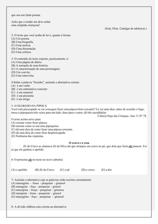 que sou um lindo poema.

Acho que o tontão me deve achar
uma estúpida criançona!
                                                                                (José, Elias. Cantigas de adolescer.)

2- O texto que você acaba de ler é, quanto à forma:
(A) Um poema.
(B) Uma biografia.
(C) Uma notícia.
(D) Uma dissertação.
(E) Uma crônica.

3- O conteúdo do texto exposto, poeticamente, é:
(A) Uma página de diário.
(B) A narração de uma história.
(C) A caracterização de uma personagem.
(D) Um convite.
(E) Uma entrevista.

4-Sobre a palavra “focinho”, assinale a alternativa correta:
(A) é um verbo
(B) é um substantivo concreto
(C) é um numeral
(D) é um pronome
(E) é um artigo

5- O SEGREDO DA PIPOCA
Você está preocupado se vai conseguir fazer uma pipoca bem crocante? Lá vai uma dica: antes de acender o fogo,
mexa a pipoqueira três vezes para um lado, duas para o outro, dê três sacudidelas.
                                                                          Ciência Hoje das Crianças. Ano 11.Nº 78.
O texto acima serve para:
(A) ensinar como fazer pipoca.
(B) ensinar como se usa uma pipoqueira.
(C) dá uma dica de como fazer uma pipoca crocante.
(D) dá uma dica de como ficar despreocupada.
(E) Nenhuma das respostas.

                                                O cravo e a rosa
           Zé do Cravo se chamava Zé da Silva até que arranjou um cravo no pé, que doía que fazia ele mancar. Foi
aí que ele ganhou o apelido.


6- O pronome ele no texto no texto substitui


(A) o apelido.       (B) Zé do Cravo       (C) o pé            (D) o cravo   (E) a dor


7- Assinale a alternativa cuja as palavras estão escritas corretamente:
(A) massagista - fossa - pesquisar - girassol
(B) masagista - foça – pesquizar – girasol
(C) massajista - fosça – pesquisar – girassou
(D) masajista – fossa – pesquizar - girasol
(E) masçagista – foça - pesquisar - girassol


8- A divisão silábica esta correta na alternativa:
 