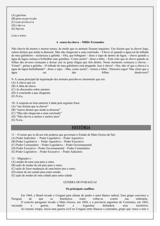 (A) gan-hou
(B) pres-su-po-si-ção
(C) con-sci-ên-ci-a
(D) i-de-i-a
(E) bai-rro

Leia o texto:

                                      A causa da chuva – Millôr Fernandes

Não chovia há muitos e muitos meses, de modo que os animais ficaram inquietos. Uns diziam que ia chover logo,
outros diziam que ainda ia demorar. Mas não chegavam a uma conclusão. - Chove só quando a água cai do telhado
de meu galinheiro - esclareceu a galinha. - Ora, que bobagem! - disse o sapo de dentro da lagoa. - chove quando a
água da lagoa começa a borbulhar suas gotinhas.- Como assim? - disse a lebre. - Está visto que só chove quando as
folhas das árvores começam a deixar cair as gotas d'água que têm dentro. Nesse momento começou a chover. -
Viram? - gritou a galinha. - O telhado de meu galinheiro está pingando. Isso é chuva! - Ora, não vê que a chuva é a
água da lagoa borbulhando? - disse o sapo. - Mas, como assim? - tornou a lebre - Parecem cegos! Não vêem que a
água                       cai                     das                      folhas                     dasárvores?

9- A causa principal da inquietação dos animais percebe-se claramente que era:
(A) A chuva que cai
(B) A falta de chuva
(C) As discussões sobre animais
(D) A conclusão a que chegaram
(E) N.d.a.

10- A resposta ao item anterior é dada pela seguinte frase:
(A) “uns diziam que ia chover”
(B) “outros diziam que ainda ia demorar”
(C) “Mas não chegavam a uma conclusão”
(D) “Não chovia a muitos e muitos anos”
(E) N.d.a.

                                                   HISTÓRIA
11 – O nome que se dá aos três poderes que governam o Estado de Mato Grosso do Sul:
(A) Poder Judiciário - Poder Legislativo – Poder Aquisitivo
(B) Poder Legislativo - Poder Aquisitivo – Poder Executivo
(C) Poder Comunitário - Poder Legislativo – Poder Governamental
(D) Poder Executivo - Poder Governamental – Poder Comunitário
(E) Poder Legislativo - Poder Executivo - Poder Judiciário

12 – Migração é :
(A) mudar de uma casa para a outra.
(B) ação de mudar de um país para o outro.
(C) ação de fazer mudanças de uma bairro pra o outro.
(D) entrar de um estado para outro estado
(E) ação de mudar de uma cidade para outra cidade

                                            GUERRA DO PARAGUAI

                                              Os principais conflitos

        Em 1864, o Brasil invade o Uruguai para afastar do poder o setor blanco radical. Esse grupo convence o
Paraguai      de      que      os     brasileiros     iriam      voltar-se      contra      sua      soberania.
        O exército paraguaio invade o Mato Grosso, em 1864, e a província argentina de Corrientes, em 1865,
iniciando      a       guerra.      Brasil        e      Argentina        defendem        seus       territórios.
        Ao mesmo tempo, inicia uma guerra civil no Uruguai entre blancos e colorados, grupo que vence e tem o
 