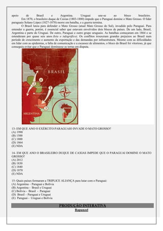 apoio      de       Brasil       e      Argentina.      Uruguai       une-se       ao      bloco         brasileiro.
        Em 1870, o brasileiro duque de Caxias (1803-1880) impede que o Paraguai domine o Mato Grosso. O líder
paraguaio Solano López (1827-1870) morre em batalha, e a guerra termina.
        O Brasil lutou para defender o Mato Grosso (atual Mato Grosso do Sul), invadido pelo Paraguai. Para
entender a guerra, porém, é essencial saber que estavam envolvidos dois blocos de países. De um lado, Brasil,
Argentina e parte do Uruguai. De outro, Paraguai e outro grupo uruguaio. As batalhas começaram em 1864 e se
estenderam por quase seis anos (leia o infográfico). Os conflitos trouxeram grandes prejuízos ao Brasil num
período de crescimento e aumento da exportação e das demandas por infraestrutura. Mesmo com as dificuldades
em lidar com as epidemias, a falta de comunicação e a escassez de alimentos, o bloco do Brasil foi vitorioso, já que
conseguiu evitar que o Paraguai dominasse as terras em disputa.




13- EM QUE ANO O EXÉRCITO PARAGUAIO INVADE O MATO GROSSO?
(A) 1990
(B) 1500
(C) 1800
(D) 1864
(E) NDA

14- EM QUE ANO O BRASILEIRO DUQUE DE CAXIAS IMPEDE QUE O PARAGUAI DOMINE O MATO
GROSSO?
(A) 2012
(B) 1830
(C) 1840
(D) 1870
(E) NDA

15- Quais países formaram a TRIPLICE ALIANÇA para lutar com o Paraguai:
(A) Argentina – Paraguai e Bolívia
(B) Argentina - Brasil e Uruguai
(C) Bolívia - Brasil - Paraguai
(D) Brasil – Paraguai e Uruguai
(E) Paraguai - Uruguai e Bolívia

                                       PRODUÇÃO INTERATIVA
                                                    Rapunzel
 
