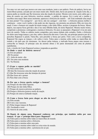 Era uma vez um casal que morava em uma casa modesta, junto a um palácio. Perto do palácio, havia um
maravilhoso pomar, cercado por um muro muito alto. Dentro dele, havia um pomar de maçãs.Certo dia, a
esposa pediu ao marido que lhe trouxesse uma das maçãs do pomar. Mesmo com receio, pois sabia que a
dona do castelo era uma feiticeira, resolveu atender o pedido da esposa. Foi à noite até o jardim e
escolheu uma maçã. Bem nesse momento, apareceu a feiticeira do castelo: - ah! Está roubando uma maçã
do meu pomar? Vou castigá-lo! - por favor, não me castigue! - está bem – a feiticeira pensou melhor e
continuou – como você é pobre e não pode me dar riquezas, me prometa seu primeiro filho em troca da
maçã. Como o homem era casado há muito tempo e não tinha filhos, aceitou a proposta da bruxa. Meses
depois, sua esposa ficou grávida e deu à luz uma filhinha linda, de nome Rapunzel. Mesmo muito tristes,
cumpriram a promessa e entregaram a menina à feiticeira. Os anos se passaram e Rapunzel vivia em uma
torre do castelo. Tinha os cabelos muito compridos, pois nunca tinham sido cortados. Então, a feiticeira
fez deles uma longa trança e, por elas, subia e descia da alta torre. Certo dia, um príncipe passava por ali e
percebeu Rapunzel à janela. Falou-lhe, sem perceber a bruxa por perto. Feliz com a nova companhia,
Rapunzel lhe jogou as tranças e ele subiu à torre. Falou para a menina sobre todas as maravilhas do
mundo e ela quis que ele retornasse. Ao descer pelas tranças, a malvada bruxa pegou uma tesoura e
cortou-lhe as tranças. O príncipe caiu da enorme altura e foi parar desmaiado em cima de plantas
espinhentas.
Leia o trecho do Conto Rapunzel acima e responda as questões:
16- Onde o casal da história morava?
(A) Em um palácio
 (B) No pomar
(C) Atrás do muito alto
(D) Em uma casa modesta
(E) Na floresta

17- O que a esposa pediu ao marido?
(A) Para cortar lenha
 (B) Que lhe trouxesse uma das maçãs do pomar.
(C) Que lhe trouxesse uma das laranjas do pomar
(D) Que fosse até o pomar
(E) Para falar com a bruxa

18- Por que a bruxa queria castigar o homem?
(A) Porque ele não tinha riquezas.
 (B) Porque ele não tinha filhos.
(C) Porque ele morava próximo ao palácio.
(D) Porque a feiticeira gostava muito de maçãs.
(E) Porque ele estava roubando maçãs.

19- Como a bruxa fazia para chegar ao alto da torre?
(A) Pela escada.
(B) Com a sua vassoura.
(C) Pelas longas tranças de Rapunzel
(D) Escalando a torre
(E) Através de uma corda.

20- Depois de alguns anos, Rapunzel conheceu um príncipe, que também subia por suas
tranças. O que o príncipe falava para Rapunzel?
(A) Falou para a menina sobre todas as maravilhas do mundo.
(B) Falou para a menina sobre a feiticeira.
(C) Falou para a menina sobre seus pais.
(D) Falou para a menina sobre todas as coisa ruins do mundo.
(E) Falou para a menina sobre a promessa de sei pai.
 