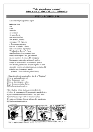 “Todos educando para o sucesso”
                            SIMULADO – 2º SEMESTRE – 12-11(SEGUNDA)

                                          LÍNGUA PORTUGUESA
    Leia com atenção o poema a seguir.

    O Sol e a Neve
    Era
    Uma
    floquinha
    de neve que
    vivia no alto de
    uma montanha Ge-
    lada. Um dia, se apai-
    xonou pelo Sol. E passou
    a flertar descaradamente
    com ele. “Cuidado!”, alerta-
    ram os flocos mais experientes.
    “Você pode se derreter”. Nas a
    nevinha não queria nem saber e con-
    tinuava a olhar para o Sol, que com seus
    raios o queimava de paixão. Ele nem perce-
    bia o quanto se derretia... e ficou ali um bom
    tempo, só se derretendo, se derretendo, quando
    viu, era uma gotinha, uma pequena lágrima se amor
    descendo, com nobreza e delicadeza, a montanha. Lá
    embaixo, um rio esperava por ela.
       (FRATE, Délia – História para acordar)

1- O que deu início à narrativa foi o fato de a “floquinha”
(A) ter-se apaixonado pelo sol.
(B) ter flertado com o sol.
(C) ter-se derretido com o calor.
(D) ter descido montanha abaixo.
(E) Nenhuma das alternativas.

2-Em relação a tirinha abaixo, a menina do texto:
(A) chora de tristeza ao verificar que está trocando dentes.
(B) está trocando seus dentes de leite e não gosta disso.
(C) reclama da dor que sente ao trocar os dentes.
(D) usa o espelho para observar a beleza dos seus dentes.
(E) Nenhuma das alternativas.
 