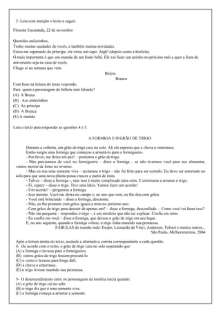 3- Leia com atenção o texto a seguir.

Floresta Encantada, 22 de novembro

Queridos anõezinhos,
Tenho muitas saudades de vocês, e também muitas novidades.
Estou me separando do príncipe, ele virou um sapo. Argh! (depois conto a história).
O mais importante é que sou mamãe de um lindo bebê. Ele vai fazer um aninho no próximo mês e quer a festa de
aniversário seja na casa de vocês.
Chego ai na semana que vem.
                                                      Beijos,
                                                            Branca
Com base na leitura do texto responda:
Para quem a personagem do bilhete está falando?
(A) A Bruxa
(B) Aos anõezinhos
(C) Ao príncipe
(D) A Branca
(E) A mamãe

Leia o texto para responder as questões 4 e 5.

                                                 A FORMIGA E O GRÃO DE TRIGO

       Durante a colheita, um grão de trigo caiu no solo. Ali ele esperou que a chuva o enterrasse.
       Então surgiu uma formiga que começou a arrastá-lo para o formigueiro.
       - Por favor, me deixe em paz! – protestou o grão de trigo.
       - Mas precisamos de você no formigueiro – disse a formiga – se não tivermos você para nos alimentar,
 vamos morrer de fome no inverno.
       - Mas eu sou uma semente viva – reclamou o trigo – não fui feito para ser comido. Eu devo ser enterrado no
 solo para que uma nova planta possa crescer a partir de mim.
       - Talvez – disse a formiga -, mas isso é muito complicado para mim. E continuou a arrastar o trigo.
       - Ei, espere – disse o trigo. Tive uma ideia. Vamos fazer um acordo!
       - Um acordo? – perguntou a formiga.
       - Isso mesmo. Você me deixa no campo e, no ano que vem, eu lhe dou cem grãos.
       - Você está brincando – disse a formiga, descrente.
       - Não, eu lhe prometo cem grãos iguais a mim no próximo ano.
       - Cem grãos de trigo para desistir de apenas um? – disse a formiga, desconfiada. – Como você vai fazer isso?
       - Não me pergunte – respondeu o trigo -, é um mistério que não sei explicar. Confie em mim.
       - Eu confio em você – disse a formiga, que deixou o grão de trigo em seu lugar.
       E, no ano seguinte, quando a formiga voltou, o trigo tinha mantido sua promessa.
                          FÁBULAS do mundo todo: Esopo, Leonardo da Vinci, Andersen, Tolstoi e muitos outros...
                                                                                    São Paulo, Melhoramentos, 2004

 Após a leitura atenta do texto, assinale a alternativa correta correspondente a cada questão.
 4- De acordo com o texto, o grão de trigo caiu no solo esperando que:
 (A) a formiga o levasse para o formigueiro.
 (B) outros grãos de trigo fossem procurá-lo.
 (C) o vento o levasse para longe dali.
 (D) a chuva o enterrasse.
 (E) o trigo tivesse mantido sua promessa.

 5- O desentendimento entre os personagens da história inicia quando:
 (A) o grão de trigo cai no solo.
 (B) o trigo diz que é uma semente viva.
 (C) a formiga começa a arrastar a semente.
 