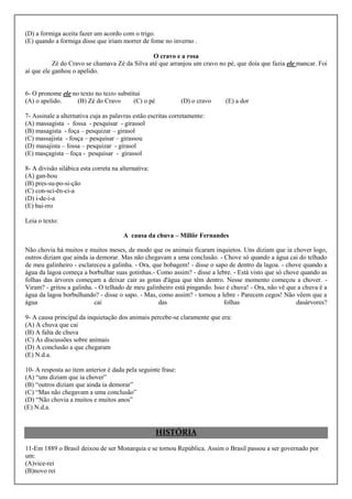 (D) a formiga aceita fazer um acordo com o trigo.
(E) quando a formiga disse que iriam morrer de fome no inverno .

                                                O cravo e a rosa
           Zé do Cravo se chamava Zé da Silva até que arranjou um cravo no pé, que doía que fazia ele mancar. Foi
aí que ele ganhou o apelido.


6- O pronome ele no texto no texto substitui
(A) o apelido.     (B) Zé do Cravo       (C) o pé             (D) o cravo   (E) a dor

7- Assinale a alternativa cuja as palavras estão escritas corretamente:
(A) massagista - fossa - pesquisar - girassol
(B) masagista - foça – pesquizar – girasol
(C) massajista - fosça – pesquisar – girassou
(D) masajista – fossa – pesquizar - girasol
(E) masçagista – foça - pesquisar - girassol

8- A divisão silábica esta correta na alternativa:
(A) gan-hou
(B) pres-su-po-si-ção
(C) con-sci-ên-ci-a
(D) i-de-i-a
(E) bai-rro

Leia o texto:

                                       A causa da chuva – Millôr Fernandes

Não chovia há muitos e muitos meses, de modo que os animais ficaram inquietos. Uns diziam que ia chover logo,
outros diziam que ainda ia demorar. Mas não chegavam a uma conclusão. - Chove só quando a água cai do telhado
de meu galinheiro - esclareceu a galinha. - Ora, que bobagem! - disse o sapo de dentro da lagoa. - chove quando a
água da lagoa começa a borbulhar suas gotinhas.- Como assim? - disse a lebre. - Está visto que só chove quando as
folhas das árvores começam a deixar cair as gotas d'água que têm dentro. Nesse momento começou a chover. -
Viram? - gritou a galinha. - O telhado de meu galinheiro está pingando. Isso é chuva! - Ora, não vê que a chuva é a
água da lagoa borbulhando? - disse o sapo. - Mas, como assim? - tornou a lebre - Parecem cegos! Não vêem que a
água                       cai                     das                      folhas                     dasárvores?

9- A causa principal da inquietação dos animais percebe-se claramente que era:
(A) A chuva que cai
(B) A falta de chuva
(C) As discussões sobre animais
(D) A conclusão a que chegaram
(E) N.d.a.

10- A resposta ao item anterior é dada pela seguinte frase:
(A) “uns diziam que ia chover”
(B) “outros diziam que ainda ia demorar”
(C) “Mas não chegavam a uma conclusão”
(D) “Não chovia a muitos e muitos anos”
(E) N.d.a.


                                                     HISTÓRIA
11-Em 1889 o Brasil deixou de ser Monarquia e se tornou República. Assim o Brasil passou a ser governado por
um:
(A)vice-rei
(B)novo rei
 