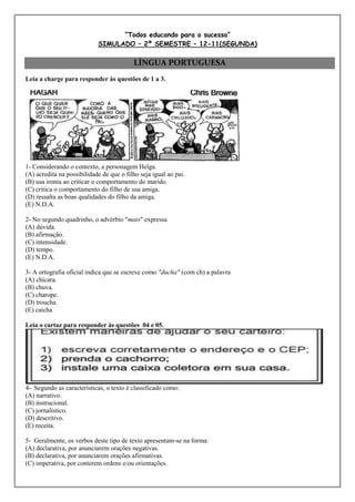 “Todos educando para o sucesso”
                            SIMULADO – 2º SEMESTRE – 12-11(SEGUNDA)

                                          LÍNGUA PORTUGUESA
Leia a charge para responder às questões de 1 a 3.




1- Considerando o contexto, a personagem Helga.
(A) acredita na possibilidade de que o filho seja igual ao pai.
(B) usa ironia ao criticar o comportamento do marido.
(C) critica o comportamento do filho de sua amiga.
(D) ressalta as boas qualidades do filho da amiga.
(E) N.D.A.

2- No segundo quadrinho, o advérbio "mais" expressa
(A) dúvida.
(B) afirmação.
(C) intensidade.
(D) tempo.
(E) N.D.A.

3- A ortografia oficial indica que se escreve como "ducha" (com ch) a palavra
(A) chícara.
(B) chuva.
(C) charope.
(D) troucha.
(E) caicha

Leia o cartaz para responder às questões 04 e 05.




4- Segundo as características, o texto é classificado como:
(A) narrativo.
(B) instrucional.
(C) jornalístico.
(D) descritivo.
(E) receita.

5- Geralmente, os verbos deste tipo de texto apresentam-se na forma:
(A) declarativa, por anunciarem orações negativas.
(B) declarativa, por anunciarem orações afirmativas.
(C) imperativa, por conterem ordens e/ou orientações.
 