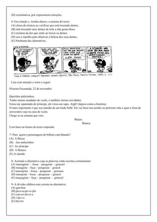 (D) exclamativa, por expressarem emoções.

 6- Em relação a tirinha abaixo, a menina do texto:
 (A) chora de tristeza ao verificar que está trocando dentes.
 (B) está trocando seus dentes de leite e não gosta disso.
 (C) reclama da dor que sente ao trocar os dentes.
 (D) usa o espelho para observar a beleza dos seus dentes.
 (E) Nenhuma das alternativas.




 Leia com atenção o texto a seguir.

Floresta Encantada, 22 de novembro

Queridos anõezinhos,
Tenho muitas saudades de vocês, e também muitas novidades.
Estou me separando do príncipe, ele virou um sapo. Argh! (depois conto a história).
O mais importante é que sou mamãe de um lindo bebê. Ele vai fazer um aninho no próximo mês e quer a festa de
aniversário seja na casa de vocês.
Chego ai na semana que vem.
                                                      Beijos,
                                                            Branca
Com base na leitura do texto responda:

7- Para quem a personagem do bilhete está falando?
(A) A Bruxa
(B) Aos anõezinhos
(C) Ao príncipe
(D) A Branca
(E) A mamãe

 8- Assinale a alternativa cuja as palavras estão escritas corretamente:
 (A) massagista - fossa - pesquisar - girassol
 (B) masagista - foça – pesquizar – girasol
 (C) massajista - fosça – pesquisar – girassou
 (D) masajista – fossa – pesquizar - girasol
 (E) masçagista – foça - pesquisar - girassol

 9- A divisão silábica esta correta na alternativa:
 (A) gan-hou
 (B) pres-su-po-si-ção
 (C) con-sci-ên-ci-a
 (D) i-de-i-a
 (E) bai-rro
 