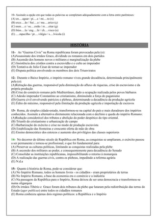 10- Assinale a opção em que todas as palavras se completam adequadamente com a letra entre parênteses:
(A) en.....aguar / pi.....e / mi.....to (x)
(B) exce.....ão / Suí.....a / ma.....arico (ç)
(C) mon.....e / su.....estão / re.....eitar (g)
(D) búss.....la / eng.....lir / ch.....visco (u)
(E) .....mpecilho / pr.....vilégio / s.....lvícola (i)


                                                HISTÓRIA
11- As “Guerras Civis” na Roma republicana foram provocadas pela (o):
(A)Assassinato dos irmãos Graco, dividindo os romanos em dois partidos
(B) Ascensão dos homens novos e militares e marginalização da plebe
(C) Insistência dos cristãos contra a escravidão e o culto ao imperador
(D) Tentativa de Julio César de tornar-se imperador
(E) Disputa política envolvendo os membros dos dois Triunviratos

12- Durante o Baixo Império, o império romano viveu grande decadência, determinada principalmente
pela (o):
(A)Retração das guerras, responsável pela diminuição do afluxo de riquezas, crise do escravismo e da
própria produção
(B) Crise do comércio romano pelo Mediterrâneo, dado a ocupação realizada pelos povos bárbaros
(C) Adesão imperador Constantino ao cristianismo, diminuindo a força do paganismo
(D) Guerra civil envolvendo patrícios e plebeus, determinando a decadência da produção agrícola
(E) Édito do máximo, responsável pela ilimitação da produção agrícola e importação de escravos

13- Roma, de simples cidade-estado, transformou-se na capital do país e mais duradouro dos impérios
conhecidos. Assinale a alternativa diretamente relacionada com o declínio e queda do império Romano:
(A)Redução considerável dos tributos e abolição do poder despótico do tipo oriental.
(B) Triunfo do cristianismo e urbanização do campo
(C) Barbarização do exército e crise no modo de produção escravista
(D) Estabilização das fronteiras e crescente oferta de mão de obra
(E) Ensino democrático dos estoicos e aumento dos privilégios das classes superiores

14- No decorrer do último século de República em Roma, as conquistas se ampliaram, o exército passou
a ser permanente e tornou-se profissional, o que foi fundamental para:
(A) Preservar as culturas políticas, limitando as conquistas realizadas pela plebe
(B) A ascensão dos militares ao poder, e consequentemente para decadência do Senado
(C) Consolidar as instituições republicanas, impossibilitando o retorno à monarquia
(D) A realização das guerras civis, contra os plebeus, impedindo a reforma agrária
(E) N.d.a

15- Quanto à história de Roma, pode-se considerar que:
(A) No Império Romano, todos os homens livres - os cidadãos - eram proprietários de terras
(B) No Império Romano, a base da economia era o comércio e a indústria
(C) Na passagem da República para o Império, Roma deixou de ser uma democracia e transformou-se
numa oligarquia
(D) Os irmãos Tibério e Graco foram dois tribunos da plebe que lutaram pela redistribuição das terras do
Estado (ager publicus) entre todos os cidadãos romanos
(E) Roma conheceu apenas dois regimes políticos: a República e o Império
 