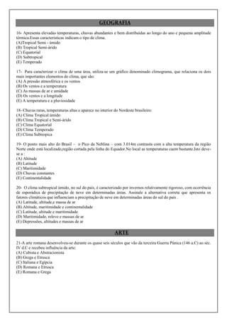 GEOGRAFIA
16- Apresenta elevadas temperaturas, chuvas abundantes e bem distribuídas ao longo do ano e pequena amplitude
térmica.Essas características indicam o tipo de clima.
(A)Tropical Semi - úmido
(B) Tropical Semi-árido
(C) Equatorial
(D) Subtropical
(E) Temperado

17- Para caracterizar o clima de uma área, utiliza-se um gráfico denominado climograma, que relaciona os dois
mais importantes elementos do clima, que são:
(A) A pressão atmosférica e os ventos
(B) Os ventos e a temperatura
(C) As massas de ar e umidade
(D) Os ventos e a longitude
(E) A temperatura e a pluviosidade

18- Chuvas raras, temperaturas altas e aparece no interior do Nordeste brasileiro:
(A) Clima Tropical úmido
(B) Clima Tropical e Semi-árido
(C) Clima Equatorial
(D) Clima Temperado
(E) Clima Subtropica

19- O ponto mais alto do Brasil – o Pico da Neblina – com 3.014m contrasta com a alta temperatura da região
Norte onde está localizado,região cortada pela linha do Equador.No local as temperaturas caem bastante.Isto deve-
se a :
(A) Altitude
(B) Latitude
(C) Maritimidade
(D) Chuvas constantes
(E) Continentalidade

20- O clima subtropical úmido, no sul do país, é caracterizado por invernos relativamente rigoroso, com ocorrência
de esporádica de precipitação de neve em determinadas áreas. Assinale a alternativa correta que apresenta os
fatores climáticos que influenciam a precipitação de neve em determinadas áreas do sul do país .
(A) Latitude, altitude,e massa de ar
(B) Altitude, maritimidade e continentalidade
(C) Latitude, altitude e maritimidade
(D) Maritimidade, relevo e massas de ar
(E) Depressões, altitudes e massas de ar

                                                           ARTE
21-A arte romana desenvolveu-se durante os quase seis séculos que vão da terceira Guerra Púnica (146 a.C) ao séc.
IV d.C e recebeu influência da arte:
(A) Cubista e Abstracionista
(B) Grega e Etrusca
(C) Italiana e Egípcia
(D) Romana e Etrusca
(E) Romana e Grega
 