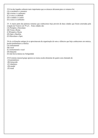 22-Um dos legados culturais mais importantes que os etruscos deixaram para os romanos foi:
(A) a escultura e o mosaico
(B) a terma e o anfiteatro
(C) o arco e a abóbada
(D) o estádio e o teatro
(E) o arco e o anfiteatro

23- A maior parte das pinturas romanas que conhecemos hoje provém de duas cidades que foram soterradas pela
erupção do Vesúvio em 79 a.C.. Estas cidades são:
(A) Pompéia e Herculano
(B) Viena e Roma
(C)Pompéia e Roma
(D) Jipre e Basiléia
(E) Herculano e Jipre

24-As civilizações antigas já se aproximavam da organização de sons e silêncios que hoje conhecemos em música,
porém predominava a música:
(A) instrumental
(B) vocal
(C) instrumental e vocal
(D) dançante
(E) não havia música na Antiguidade

25-O sistema musical grego apoiava-se numa escala elementar de quatro sons chamado de:
 (A) pentatônico
(B) tetracorde
(C) diatônico
(D) modal
(E) tonal
 