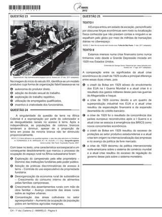 CH - 1º dia | Caderno 2 - AMARELO - Página 9
QUESTÃO 23	
Disponível em: http://primeira-serie.blogspot.com.br. Acesso em: 07 dez. 2011 (adaptado).
Na imagem do início do século XX, identifica-se um modelo
produtivo cuja forma de organização fabril baseava-se na
A	 autonomia do produtor direto.
B	 adoção da divisão sexual do trabalho.
C	 exploração do trabalho repetitivo.
D	 utilização de empregados qualificados.
E	 incentivo à criatividade dos funcionários.
QUESTÃO 24	
A singularidade da questão da terra na África
Colonial é a expropriação por parte do colonizador e
as desigualdades raciais no acesso à terra. Após a
independência, as populações de colonos brancos
tenderam a diminuir, apesar de a proporção de
terra em posse da minoria branca não ter diminuído
proporcionalmente.
MOYO, S. A terra africana e as questões agrárias: o caso das lutas pela terra no Zimbábue.
In: FERNANDES, B. M.; MARQUES, M. I. M.; SUZUKI, J. C. (Org.). Geografia agrária:
teoria e poder. São Paulo: Expressão Popular, 2007.
Com base no texto, uma característica socioespacial e um
consequente desdobramento que marcou o processo de
ocupação do espaço rural na África subsaariana foram:
A	 Exploração do campesinato pela elite proprietária –
Domínio das instituições fundiárias pelo poder público.
B	 Adoção de práticas discriminatórias de acesso à
terra – Controle do uso especulativo da propriedade
fundiária.
C	 Desorganização da economia rural de subsistência
– Crescimento do consumo interno de alimentos
pelas famílias camponesas.
D	 Crescimento dos assentamentos rurais com mão de
obra familiar – Avanço crescente das áreas rurais
sobre as regiões urbanas.
E	 Concentração das áreas cultiváveis no setor
agroexportador –Aumento da ocupação da população
pobre em territórios agrícolas marginais.
QUESTÃO 25	
Texto I
AEuropa entrou em estado de exceção, personificado
por obscuras forças econômicas sem rosto ou localização
física conhecida que não prestam contas a ninguém e se
espalham pelo globo por meio de milhões de transações
diárias no ciberespaço.
ROSSI, C. Nem fim do mundo nem mundo novo. Folha de São Paulo, 11 dez. 2011 (adaptado).
Texto II
Estamos imersos numa crise financeira como nunca
tínhamos visto desde a Grande Depressão iniciada em
1929 nos Estados Unidos.
Entrevista de George Soros. Disponível em: www.nybooks.com.
Acesso em: 17 ago. 2011 (adaptado).
A comparação entre os significados da atual crise
econômica e do crash de 1929 oculta a principal diferença
entre essas duas crises, pois
A	 o crash da Bolsa em 1929 adveio do envolvimento
dos EUA na I Guerra Mundial e a atual crise é o
resultado dos gastos militares desse país nas guerras
do Afeganistão e Iraque.
B	 a crise de 1929 ocorreu devido a um quadro de
superprodução industrial nos EUA e a atual crise
resultou da especulação financeira e da expansão
desmedida do crédito bancário.
C	 a crise de 1929 foi o resultado da concorrência dos
países europeus reconstruídos após a I Guerra e a
atual crise se associa à emergência dos BRICS como
novos concorrentes econômicos.
D	 o crash da Bolsa em 1929 resultou do excesso de
proteções ao setor produtivo estadunidense e a atual
crise tem origem na internacionalização das empresas
e no avanço da política de livre mercado.
E	 a crise de 1929 decorreu da política intervencionista
norte-americana sobre o sistema de comércio mundial
e a atual crise resultou do excesso de regulação do
governo desse país sobre o sistema monetário.
*Amar75SAB9*
 