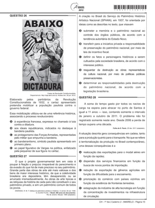 CH - 1º dia | Caderno 2 - AMARELO - Página 10
QUESTÃO 26	
Cartaz da Revolução Constitucionalista.
Disponível em: http://veja.abril.com.br. Acesso em: 29 jun. 2012.
Elaborado pelos partidários da Revolução
Constitucionalista de 1932, o cartaz apresentado
pretendia mobilizar a população paulista contra o
governo federal.
Essa mobilização utilizou-se de uma referência histórica,
associando o processo revolucionário
A	 à experiência francesa, expressa no chamado à luta
contra a ditadura.
B	 aos ideais republicanos, indicados no destaque à
bandeira paulista.
C	 ao protagonismo das Forças Armadas, representadas
pelo militar que empunha a bandeira.
D	 ao bandeirantismo, símbolo paulista apresentado em
primeiro plano.
E	 ao papel figurativo de Vargas na política, enfatizado
pela pequenez de sua figura no cartaz.
QUESTÃO 27	
O que o projeto governamental tem em vista é
poupar à Nação o prejuízo irreparável do perecimento e
da evasão do que há de mais precioso no seu patrimônio.
Grande parte das obras de arte até mais valiosas e dos
bens de maior interesse histórico, de que a coletividade
brasileira era depositária, têm desaparecido ou se
arruinado irremediavelmente. As obras de arte típicas e
as relíquias da história de cada país não constituem o seu
patrimônio privado, e sim um patrimônio comum de todos
os povos.
ANDRADE, R. M. F. Defesa do patrimônio artístico e histórico. O Jornal, 30 out. 1936.
In: ALVES FILHO, I. Brasil, 500 anos em documentos.
Rio de Janeiro: Mauad, 1999 (adaptado).
A criação no Brasil do Serviço do Patrimônio Histórico
Artístico Nacional (SPHAN), em 1937, foi orientada por
ideias como as descritas no texto, que visavam
A	 submeter a memória e o patrimônio nacional ao
controle dos órgãos públicos, de acordo com a
tendência autoritária do Estado Novo.
B	 transferir para a iniciativa privada a responsabilidade
de preservação do patrimônio nacional, por meio de
leis de incentivo fiscal.
C	 definir os fatos e personagens históricos a serem
cultuados pela sociedade brasileira, de acordo com o
interesse público.
D	 resguardar da destruição as obras representativas
da cultura nacional, por meio de políticas públicas
preservacionistas.
E	 determinar as responsabilidades pela destruição
do patrimônio nacional, de acordo com a
legislação brasileira.
QUESTÃO 28	
A soma do tempo gasto por todos os navios de
carga na espera para atracar no porto de Santos é
igual a 11 anos — isso, contando somente o intervalo
de janeiro a outubro de 2011. O problema não foi
registrado somente neste ano. Desde 2006 a perda de
tempo supera uma década.
Folha de S. Paulo, 25 dez. 2011 (adaptado).
A situação descrita gera consequências em cadeia, tanto
para a produção quanto para o transporte. No que se refere
à territorialização da produção no Brasil contemporâneo,
uma dessas consequências é a
A	 realocação das exportações para o modal aéreo em
função da rapidez.
B	 dispersão dos serviços financeiros em função da
busca de novos pontos de importação.
C	 redução da exportação de gêneros agrícolas em
função da dificuldade para o escoamento.
D	 priorização do comércio com países vizinhos em
função da existência de fronteiras terrestres.
E	 estagnação da indústria de alta tecnologia em função
da concentração de investimentos na infraestrutura
de circulação.
*Amar75SAB10*
 