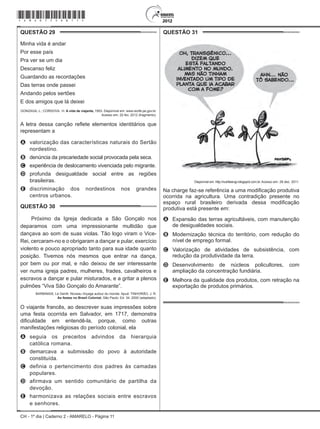 CH - 1º dia | Caderno 2 - AMARELO - Página 11
QUESTÃO 29	
Minha vida é andar
Por esse país
Pra ver se um dia
Descanso feliz
Guardando as recordações
Das terras onde passei
Andando pelos sertões
E dos amigos que lá deixei
GONZAGA, L.; CORDOVIL. H. A vida de viajante, 1953. Disponível em: www.recife.pe.gov.br.
Acesso em: 20 fev. 2012 (fragmento).
A letra dessa canção reflete elementos identitários que
representam a
A	 valorização das características naturais do Sertão
nordestino.
B	 denúncia da precariedade social provocada pela seca.
C	 experiência de deslocamento vivenciada pelo migrante.
D	 profunda desigualdade social entre as regiões
brasileiras.
E	 discriminação dos nordestinos nos grandes
centros urbanos.
QUESTÃO 30	
Próximo da Igreja dedicada a São Gonçalo nos
deparamos com uma impressionante multidão que
dançava ao som de suas violas. Tão logo viram o Vice-
Rei, cercaram-no e o obrigaram a dançar e pular, exercício
violento e pouco apropriado tanto para sua idade quanto
posição. Tivemos nós mesmos que entrar na dança,
por bem ou por mal, e não deixou de ser interessante
ver numa igreja padres, mulheres, frades, cavalheiros e
escravos a dançar e pular misturados, e a gritar a plenos
pulmões “Viva São Gonçalo do Amarante”.
Barbinais, Le Gentil. Noveau Voyage autour du monde. Apud: TINHORÃO, J. R.
As festas no Brasil Colonial. São Paulo: Ed. 34, 2000 (adaptado).
O viajante francês, ao descrever suas impressões sobre
uma festa ocorrida em Salvador, em 1717, demonstra
dificuldade em entendê-la, porque, como outras
manifestações religiosas do período colonial, ela
A	 seguia os preceitos advindos da hierarquia
católica romana.
B	 demarcava a submissão do povo à autoridade
constituída.
C	 definia o pertencimento dos padres às camadas
populares.
D	 afirmava um sentido comunitário de partilha da
devoção.
E	 harmonizava as relações sociais entre escravos
e senhores.
QUESTÃO 31	
Disponível em: http://nutriteengv.blogspot.com.br. Acesso em: 28 dez. 2011.
Na charge faz-se referência a uma modificação produtiva
ocorrida na agricultura. Uma contradição presente no
espaço rural brasileiro derivada dessa modificação
produtiva está presente em:
A	 Expansão das terras agricultáveis, com manutenção
de desigualdades sociais.
B	 Modernização técnica do território, com redução do
nível de emprego formal.
C	 Valorização de atividades de subsistência, com
redução da produtividade da terra.
D	 Desenvolvimento de núcleos policultores, com
ampliação da concentração fundiária.
E	 Melhora da qualidade dos produtos, com retração na
exportação de produtos primários.
*Amar75SAB11*
 