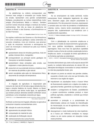 CH - 1º dia | Caderno 2 - AMARELO - Página 13
QUESTÃO 34	
As plataformas ou crátons correspondem aos
terrenos mais antigos e arrasados por muitas fases
de erosão. Apresentam uma grande complexidade
litológica, prevalecendo as rochas metamórficas muito
antigas (Pré-Cambriano Médio e Inferior). Também
ocorrem rochas intrusivas antigas e resíduos de rochas
sedimentares. São três as áreas de plataforma de
crátons no Brasil: a das Guianas, a Sul-Amazônica e a
do São Francisco.
ROSS, J. L. S. Geografia do Brasil. São Paulo: Edusp, 1998.
As regiões cratônicas das Guianas e a Sul-Amazônica
têm como arcabouço geológico vastas extensões de
escudos cristalinos, ricos em minérios, que atraíram
a ação de empresas nacionais e estrangeiras do
setor de mineração e destacam-se pela sua história
geológica por
A	 apresentarem áreas de intrusões graníticas, ricas em
jazidas minerais (ferro, manganês).
B	 corresponderem ao principal evento geológico do
Cenozoico no território brasileiro.
C	 apresentarem áreas arrasadas pela erosão, que
originaram a maior planície do país.
D	 possuírem em sua extensão terrenos cristalinos ricos
em reservas de petróleo e gás natural.
E	 serem esculpidas pela ação do intemperismo físico,
decorrente da variação de temperatura.
QUESTÃO 35	
A irrigação da agricultura é responsável pelo
consumo de mais de 2/3 de toda a água retirada dos rios,
lagos e lençóis freáticos do mundo. Mesmo no Brasil,
onde achamos que temos muita água, os agricultores
que tentam produzir alimentos também enfrentam secas
periódicas e uma competição crescente por água.
MARAFON, G. J. et al. O desencanto da terra: produção de alimentos, ambiente e sociedade.
Rio de Janeiro: Garamond, 2011.
No Brasil, as técnicas de irrigação utilizadas na agricultura
produziram impactos socioambientais como
A	 redução do custo de produção.
B	 agravamento da poluição hídrica.
C	 compactação do material do solo.
D	 aceleração da fertilização natural.
E	 redirecionamento dos cursos fluviais.
QUESTÃO 36	
Texto I
Ao se emanciparem da tutela senhorial, muitos
camponeses foram desligados legalmente da antiga
terra. Deveriam pagar, para adquirir propriedade ou
arrendamento. Por não possuírem recursos, engrossaram
a camada cada vez maior de jornaleiros e trabalhadores
volantes, outros, mesmo tendo propriedade sobre um
pequeno lote, suplementavam sua existência com o
assalariamento esporádico.
MACHADO, P. P. Política e colonização no Império. Porto Alegre: EdUFRGS, 1999 (adaptado).
Texto II
Com a globalização da economia ampliou-se a
hegemonia do modelo de desenvolvimento agropecuário,
com seus padrões tecnológicos, caracterizando o
agronegócio. Essa nova face da agricultura capitalista
também mudou a forma de controle e exploração da terra.
Ampliou-se, assim, a ocupação de áreas agricultáveis e
as fronteiras agrícolas se estenderam.
SADER, E.; JINKINGS, I. Enciclopédia Contemporânea da América Latina e do Caribe.
São Paulo: Boitempo, 2006 (adaptado).
Os textos demonstram que, tanto na Europa do século XIX
quanto no contexto latino-americano do século XXI, as
alterações tecnológicas vivenciadas no campo interferem
na vida das populações locais, pois
A	 induzem os jovens ao estudo nas grandes cidades,
causando o êxodo rural, uma vez que formados, não
retornam à sua região de origem.
B	 impulsionam as populações locais a buscar linhas
de financiamento estatal com o objetivo de ampliar a
agricultura familiar, garantindo sua fixação no campo.
C	 ampliam o protagonismo do Estado, possibilitando
a grupos econômicos ruralistas produzir e impor
políticas agrícolas, ampliando o controle que tinham
dos mercados.
D	 aumentam a produção e a produtividade de
determinadas culturas em função da intensificação
da mecanização, do uso de agrotóxicos e cultivo de
plantas transgênicas.
E	 desorganizam o modo tradicional de vida impelindo-
as à busca por melhores condições no espaço
urbano ou em outros países em situações muitas
vezes precárias.
*Amar75SAB13*
 