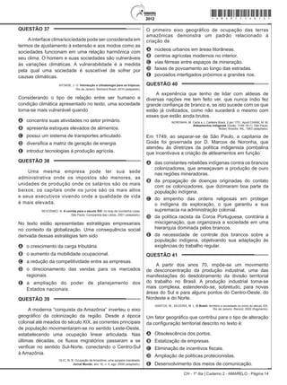 CH - 1º dia | Caderno 2 - AMARELO - Página 14
QUESTÃO 37	
Ainterface clima/sociedade pode ser considerada em
termos de ajustamento à extensão e aos modos como as
sociedades funcionam em uma relação harmônica com
seu clima. O homem e suas sociedades são vulneráveis
às variações climáticas. A vulnerabilidade é a medida
pela qual uma sociedade é suscetível de sofrer por
causas climáticas.
AYOADE, J. O. Introdução a climatologia para os trópicos.
Rio de Janeiro: Bertrand Brasil, 2010 (adaptado).
Considerando o tipo de relação entre ser humano e
condição climática apresentado no texto, uma sociedade
torna-se mais vulnerável quando
A	 concentra suas atividades no setor primário.
B	 apresenta estoques elevados de alimentos.
C	 possui um sistema de transportes articulado.
D	 diversifica a matriz de geração de energia.
E	 introduz tecnologias à produção agrícola.
QUESTÃO 38	
Uma mesma empresa pode ter sua sede
administrativa onde os impostos são menores, as
unidades de produção onde os salários são os mais
baixos, os capitais onde os juros são os mais altos
e seus executivos vivendo onde a qualidade de vida
é mais elevada.
SEVCENKO, N. A corrida para o século XXI: no loop da montanha russa.
São Paulo: Companhia das Letras, 2001 (adaptado).
No texto estão apresentadas estratégias empresariais
no contexto da globalização. Uma consequência social
derivada dessas estratégias tem sido
A	 o crescimento da carga tributária.
B	 o aumento da mobilidade ocupacional.
C	 a redução da competitividade entre as empresas.
D	 o direcionamento das vendas para os mercados
regionais.
E	 a ampliação do poder de planejamento dos
Estados nacionais.
QUESTÃO 39	
A moderna “conquista da Amazônia” inverteu o eixo
geográfico da colonização da região. Desde a época
colonial até meados do século XIX, as correntes principais
de população movimentaram-se no sentido Leste-Oeste,
estabelecendo uma ocupação linear articulada. Nas
últimas décadas, os fluxos migratórios passaram a se
verificar no sentido Sul-Norte, conectando o Centro-Sul
à Amazônia.
OLIC, N. B. Ocupação da Amazônia, uma epopeia inacabada.
Jornal Mundo, ano 16, n. 4, ago. 2008 (adaptado).
O primeiro eixo geográfico de ocupação das terras
amazônicas demonstra um padrão relacionado à
criação de
A	 núcleos urbanos em áreas litorâneas.
B	 centros agrícolas modernos no interior.
C	 vias férreas entre espaços de mineração.
D	 faixas de povoamento ao longo das estradas.
E	 povoados interligados próximos a grandes rios.
QUESTÃO 40	
A experiência que tenho de lidar com aldeias de
diversas nações me tem feito ver, que nunca índio fez
grande confiança de branco e, se isto sucede com os que
estão já civilizados, como não sucederá o mesmo com
esses que estão ainda brutos.
NORONHA, M. Carta a J. Caldeira Brant. 2 jan.1751. Apud CHAIM, M. M.
Aldeamentos indígenas (Goiás: 1749-1811). São Paulo:
Nobel, Brasília: INL, 1983 (adaptado).
Em 1749, ao separar-se de São Paulo, a capitania de
Goiás foi governada por D. Marcos de Noronha, que
atendeu às diretrizes da política indigenista pombalina
que incentivava a criação de aldeamentos em função
A	 das constantes rebeliões indígenas contra os brancos
colonizadores, que ameaçavam a produção de ouro
nas regiões mineradoras.
B	 da propagação de doenças originadas do contato
com os colonizadores, que dizimaram boa parte da
população indígena.
C	 do empenho das ordens religiosas em proteger
o indígena da exploração, o que garantiu a sua
supremacia na administração colonial.
D	 da política racista da Coroa Portuguesa, contrária à
miscigenação, que organizava a sociedade em uma
hierarquia dominada pelos brancos.
E	 da necessidade de controle dos brancos sobre a
população indígena, objetivando sua adaptação às
exigências do trabalho regular.
QUESTÃO 41	
A partir dos anos 70, impõe-se um movimento
de desconcentração da produção industrial, uma das
manifestações do desdobramento da divisão territorial
do trabalho no Brasil. A produção industrial torna-se
mais complexa, estendendo-se, sobretudo, para novas
áreas do Sul e para alguns pontos do Centro-Oeste, do
Nordeste e do Norte.
SANTOS, M.; SILVEIRA, M. L. O Brasil: território e sociedade no início do século XXI.
Rio de Janeiro: Record, 2002 (fragmento).
Um fator geográfico que contribui para o tipo de alteração
da configuração territorial descrito no texto é:
A	 Obsolescência dos portos.
B	 Estatização de empresas.
C	 Eliminação de incentivos fiscais.
D	 Ampliação de políticas protecionistas.
E	 Desenvolvimento dos meios de comunicação.
*Amar75SAB14*
 
