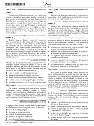CH - 1º dia | Caderno 2 - AMARELO - Página 15
QUESTÃO 42	
Texto I
Anaxímenes de Mileto disse que o ar é o elemento
originário de tudo o que existe, existiu e existirá, e
que outras coisas provêm de sua descendência.
Quando o ar se dilata, transforma-se em fogo, ao
passo que os ventos são ar condensado. As nuvens
formam-se a partir do ar por feltragem e, ainda mais
condensadas, transformam-se em água. A água,
quando mais condensada, transforma-se em terra, e
quando condensada ao máximo possível, transforma-
se em pedras.
BURNET, J. A aurora da filosofia grega. Rio de Janeiro: PUC-Rio, 2006 (adaptado).
Texto II
Basílio Magno, filósofo medieval, escreveu:
“Deus, como criador de todas as coisas, está no
princípio do mundo e dos tempos. Quão parcas
de conteúdo se nos apresentam, em face desta
concepção, as especulações contraditórias dos
filósofos, para os quais o mundo se origina, ou de
algum dos quatro elementos, como ensinam os Jônios,
ou dos átomos, como julga Demócrito. Na verdade,
dão a impressão de quererem ancorar o mundo numa
teia de aranha.”
GILSON, E.; BOEHNER, P. História da Filosofia Cristã.
São Paulo: Vozes, 1991 (adaptado).
Filósofos dos diversos tempos históricos desenvolveram
teses para explicar a origem do universo, a partir de uma
explicação racional. As teses de Anaxímenes, filósofo
grego antigo, e de Basílio, filósofo medieval, têm em
comum na sua fundamentação teorias que
A	 eram baseadas nas ciências da natureza.
B	 refutavam as teorias de filósofos da religião.
C	 tinham origem nos mitos das civilizações antigas.
D	 postulavam um princípio originário para o mundo.
E	 defendiam que Deus é o princípio de todas as coisas.
QUESTÃO 43	
De repente, sente-se uma vibração que aumenta
rapidamente; lustres balançam, objetos se movem
sozinhos e somos invadidos pela estranha sensação de
medo do imprevisto. Segundos parecem horas, poucos
minutos são uma eternidade. Estamos sentindo os efeitos
de um terremoto, um tipo de abalo sísmico.
ASSAD, L. Os (não tão) imperceptíveis movimentos da Terra. ComCiência:
Revista Eletrônica de Jornalismo Científico, n. 117, abr. 2010.
Disponível em: http://comciencia.br. Acesso em: 2 mar. 2012.
O fenômeno físico descrito no texto afeta intensamente as
populações que ocupam espaços próximos às áreas de
A	 alívio da tensão geológica.
B	 desgaste da erosão superficial.
C	 atuação do intemperismo químico.
D	 formação de aquíferos profundos.
E	 acúmulo de depósitos sedimentares.
QUESTÃO 44	
Texto I
Experimentei algumas vezes que os sentidos eram
enganosos, e é de prudência nunca se fiar inteiramente
em quem já nos enganou uma vez.
DESCARTES, R. Meditações Metafísicas. São Paulo: Abril Cultural, 1979.
Texto II
Sempre que alimentarmos alguma suspeita de
que uma ideia esteja sendo empregada sem nenhum
significado, precisaremos apenas indagar: de que
impressão deriva esta suposta ideia? E se for impossível
atribuir-lhe qualquer impressão sensorial, isso servirá
para confirmar nossa suspeita.
HUME, D. Uma investigação sobre o entendimento. São Paulo: Unesp, 2004 (adaptado).
Nos textos, ambos os autores se posicionam sobre a
natureza do conhecimento humano. A comparação dos
excertos permite assumir que Descartes e Hume
A	 defendem os sentidos como critério originário para
considerar um conhecimento legítimo.
B	 entendem que é desnecessário suspeitar do significado
de uma ideia na reflexão filosófica e crítica.
C	 são legítimos representantes do criticismo quanto à
gênese do conhecimento.
D	 concordam que conhecimento humano é impossível
em relação às ideias e aos sentidos.
E	 atribuem diferentes lugares ao papel dos sentidos no
processo de obtenção do conhecimento.
QUESTÃO 45	
Não ignoro a opinião antiga e muito difundida de
que o que acontece no mundo é decidido por Deus e
pelo acaso. Essa opinião é muito aceita em nossos dias,
devido às grandes transformações ocorridas, e que
ocorrem diariamente, as quais escapam à conjectura
humana. Não obstante, para não ignorar inteiramente o
nosso livre-arbítrio, creio que se pode aceitar que a sorte
decida metade dos nossos atos, mas [o livre-arbítrio] nos
permite o controle sobre a outra metade.
MAQUIAVEL, N. O Príncipe. Brasília: EdUnB, 1979 (adaptado).
Em O Príncipe, Maquiavel refletiu sobre o exercício do
poder em seu tempo. No trecho citado, o autor demonstra
o vínculo entre o seu pensamento político e o humanismo
renascentista ao
A	 valorizar a interferência divina nos acontecimentos
definidores do seu tempo.
B	 rejeitar a intervenção do acaso nos processos políticos.
C	 afirmar a confiança na razão autônoma como
fundamento da ação humana.
D	 romper com a tradição que valorizava o passado
como fonte de aprendizagem.
E	 redefinir a ação política com base na unidade entre
fé e razão.
*Amar75SAB15*
 