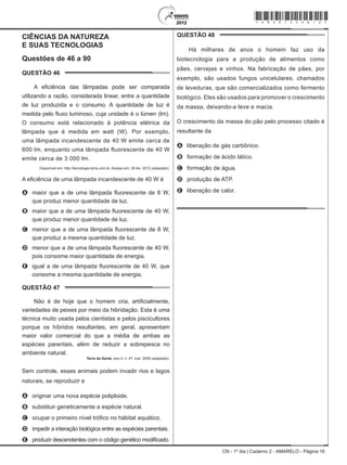 CN - 1º dia | Caderno 2 - AMARELO - Página 16
CIÊNCIAS DA NATUREZA			
E SUAS TECNOLOGIAS
Questões de 46 a 90
QUESTÃO 46	
A eficiência das lâmpadas pode ser comparada
utilizando a razão, considerada linear, entre a quantidade
de luz produzida e o consumo. A quantidade de luz é
medida pelo fluxo luminoso, cuja unidade é o lúmen (lm).
O consumo está relacionado à potência elétrica da
lâmpada que é medida em watt (W). Por exemplo,
uma lâmpada incandescente de 40 W emite cerca de
600 lm, enquanto uma lâmpada fluorescente de 40 W
emite cerca de 3 000 lm.
Disponível em: http://tecnologia.terra.com.br. Acesso em: 29 fev. 2012 (adaptado).
A eficiência de uma lâmpada incandescente de 40 W é
A	 maior que a de uma lâmpada fluorescente de 8 W,
que produz menor quantidade de luz.
B	 maior que a de uma lâmpada fluorescente de 40 W,
que produz menor quantidade de luz.
C	 menor que a de uma lâmpada fluorescente de 8 W,
que produz a mesma quantidade de luz.
D	 menor que a de uma lâmpada fluorescente de 40 W,
pois consome maior quantidade de energia.
E	 igual a de uma lâmpada fluorescente de 40 W, que
consome a mesma quantidade de energia.
QUESTÃO 47	
Não é de hoje que o homem cria, artificialmente,
variedades de peixes por meio da hibridação. Esta é uma
técnica muito usada pelos cientistas e pelos piscicultores
porque os híbridos resultantes, em geral, apresentam
maior valor comercial do que a média de ambas as
espécies parentais, além de reduzir a sobrepesca no
ambiente natural.
Terra da Gente, ano 4, n. 47, mar. 2008 (adaptado).
Sem controle, esses animais podem invadir rios e lagos
naturais, se reproduzir e
A	 originar uma nova espécie poliploide.
B	 substituir geneticamente a espécie natural.
C	 ocupar o primeiro nível trófico no hábitat aquático.
D	 impedir a interação biológica entre as espécies parentais.
E	 produzir descendentes com o código genético modificado.
QUESTÃO 48	
Há milhares de anos o homem faz uso da
biotecnologia para a produção de alimentos como
pães, cervejas e vinhos. Na fabricação de pães, por
exemplo, são usados fungos unicelulares, chamados
de leveduras, que são comercializados como fermento
biológico. Eles são usados para promover o crescimento
da massa, deixando-a leve e macia.
O crescimento da massa do pão pelo processo citado é
resultante da
A	 liberação de gás carbônico.
B	 formação de ácido lático.
C	 formação de água.
D	 produção de ATP.
E	 liberação de calor.
*Amar75SAB16*
 