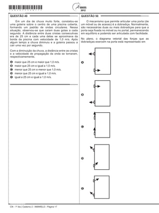 CN - 1º dia | Caderno 2 - AMARELO - Página 17
QUESTÃO 49	
Em um dia de chuva muito forte, constatou-se
uma goteira sobre o centro de uma piscina coberta,
formando um padrão de ondas circulares. Nessa
situação, observou-se que caíam duas gotas a cada
segundo. A distância entre duas cristas consecutivas
era de 25 cm e cada uma delas se aproximava da
borda da piscina com velocidade de 1,0 m/s. Após
algum tempo a chuva diminuiu e a goteira passou a
cair uma vez por segundo.
Com a diminuição da chuva, a distância entre as cristas
e a velocidade de propagação da onda se tornaram,
respectivamemente,
A	 maior que 25 cm e maior que 1,0 m/s.
B	 maior que 25 cm e igual a 1,0 m/s.
C	 menor que 25 cm e menor que 1,0 m/s.
D	 menor que 25 cm e igual a 1,0 m/s.
E	 igual a 25 cm e igual a 1,0 m/s.
QUESTÃO 50	
O mecanismo que permite articular uma porta (de
um móvel ou de acesso) é a dobradiça. Normalmente,
são necessárias duas ou mais dobradiças para que a
porta seja fixada no móvel ou no portal, permanecendo
em equilíbrio e podendo ser articulada com facilidade.
No plano, o diagrama vetorial das forças que as
dobradiças exercem na porta está representado em
A
B
C
D
E
*Amar75SAB17*
 