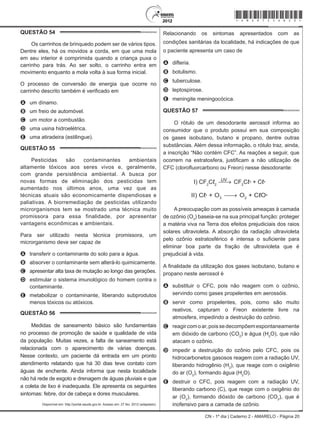 CN - 1º dia | Caderno 2 - AMARELO - Página 20
QUESTÃO 54	
Os carrinhos de brinquedo podem ser de vários tipos.
Dentre eles, há os movidos a corda, em que uma mola
em seu interior é comprimida quando a criança puxa o
carrinho para trás. Ao ser solto, o carrinho entra em
movimento enquanto a mola volta à sua forma inicial.
O processo de conversão de energia que ocorre no
carrinho descrito também é verificado em
A	 um dínamo.
B	 um freio de automóvel.
C	 um motor a combustão.
D	 uma usina hidroelétrica.
E	 uma atiradeira (estilingue).
QUESTÃO 55	
Pesticidas são contaminantes ambientais
altamente tóxicos aos seres vivos e, geralmente,
com grande persistência ambiental. A busca por
novas formas de eliminação dos pesticidas tem
aumentado nos últimos anos, uma vez que as
técnicas atuais são economicamente dispendiosas e
paliativas. A biorremediação de pesticidas utilizando
microrganismos tem se mostrado uma técnica muito
promissora para essa finalidade, por apresentar
vantagens econômicas e ambientais.
Para ser utilizado nesta técnica promissora, um
microrganismo deve ser capaz de
A	 transferir o contaminante do solo para a água.
B	 absorver o contaminante sem alterá-lo quimicamente.
C	 apresentar alta taxa de mutação ao longo das gerações.
D	 estimular o sistema imunológico do homem contra o
contaminante.
E	 metabolizar o contaminante, liberando subprodutos
menos tóxicos ou atóxicos.
QUESTÃO 56	
Medidas de saneamento básico são fundamentais
no processo de promoção de saúde e qualidade de vida
da população. Muitas vezes, a falta de saneamento está
relacionada com o aparecimento de várias doenças.
Nesse contexto, um paciente dá entrada em um pronto
atendimento relatando que há 30 dias teve contato com
águas de enchente. Ainda informa que nesta localidade
não há rede de esgoto e drenagem de águas pluviais e que
a coleta de lixo é inadequada. Ele apresenta os seguintes
sintomas: febre, dor de cabeça e dores musculares.
Disponível em: http://portal.saude.gov.br. Acesso em: 27 fev. 2012 (adaptado).
Relacionando os sintomas apresentados com as
condições sanitárias da localidade, há indicações de que
o paciente apresenta um caso de
A	 difteria.
B	 botulismo.
C	 tuberculose.
D	 leptospirose.
E	 meningite meningocócica.
QUESTÃO 57	
O rótulo de um desodorante aerossol informa ao
consumidor que o produto possui em sua composição
os gases isobutano, butano e propano, dentre outras
substâncias. Além dessa informação, o rótulo traz, ainda,
a inscrição “Não contém CFC”. As reações a seguir, que
ocorrem na estratosfera, justificam a não utilização de
CFC (clorofluorcarbono ou Freon) nesse desodorante:
I) CF2
Cℓ2
CF2
Cℓ + CℓUV
II) Cℓ + O3
O2
+ CℓO••
• •
A preocupação com as possíveis ameaças à camada
de ozônio (O3
) baseia-se na sua principal função: proteger
a matéria viva na Terra dos efeitos prejudiciais dos raios
solares ultravioleta. A absorção da radiação ultravioleta
pelo ozônio estratosférico é intensa o suficiente para
eliminar boa parte da fração de ultravioleta que é
prejudicial à vida.
A finalidade da utilização dos gases isobutano, butano e
propano neste aerossol é
A	 substituir o CFC, pois não reagem com o ozônio,
servindo como gases propelentes em aerossóis.
B	 servir como propelentes, pois, como são muito
reativos, capturam o Freon existente livre na
atmosfera, impedindo a destruição do ozônio.
C	 reagircomoar,poissedecompõemespontaneamente
em dióxido de carbono (CO2
) e água (H2
O), que não
atacam o ozônio.
D	 impedir a destruição do ozônio pelo CFC, pois os
hidrocarbonetos gasosos reagem com a radiação UV,
liberando hidrogênio (H2
), que reage com o oxigênio
do ar (O2
), formando água (H2
O).
E	 destruir o CFC, pois reagem com a radiação UV,
liberando carbono (C), que reage com o oxigênio do
ar (O2
), formando dióxido de carbono (CO2
), que é
inofensivo para a camada de ozônio.
*Amar75SAB20*
 