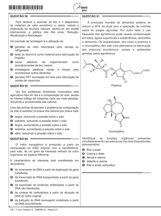 CN - 1º dia | Caderno 2 - AMARELO - Página 21
QUESTÃO 58	
Para diminuir o acúmulo de lixo e o desperdício
de materiais de valor econômico e, assim, reduzir a
exploração de recursos naturais, adotou-se, em escala
internacional, a política dos três erres: Redução,
Reutilização e Reciclagem.
Um exemplo de reciclagem é a utilização de
A	 garrafas de vidro retornáveis para cerveja ou
refrigerante.
B	 latas de alumínio como material para fabricação de
lingotes.
C	 sacos plásticos de supermercado como
acondicionantes de lixo caseiro.
D	 embalagens plásticas vazias e limpas para
acondicionar outros alimentos.
E	 garrafas PET recortadas em tiras para fabricação de
cerdas de vassouras.
QUESTÃO 59	
Um dos problemas ambientais vivenciados pela
agricultura hoje em dia é a compactação do solo, devida
ao intenso tráfego de máquinas cada vez mais pesadas,
reduzindo a produtividade das culturas.
Uma das formas de prevenir o problema de compactação
do solo é substituir os pneus dos tratores por pneus mais
A	 largos, reduzindo a pressão sobre o solo.
B	 estreitos, reduzindo a pressão sobre o solo.
C	 largos, aumentando a pressão sobre o solo.
D	 estreitos, aumentando a pressão sobre o solo.
E	 altos, reduzindo a pressão sobre o solo.
QUESTÃO 60	
O milho transgênico é produzido a partir da
manipulação do milho original, com a transferência,
para este, de um gene de interesse retirado de outro
organismo de espécie diferente.
A característica de interesse será manifestada em
decorrência
A	 do incremento do DNA a partir da duplicação do gene
transferido.
B	 da transcrição do RNA transportador a partir do gene
transferido.
C	 da expressão de proteínas sintetizadas a partir do
DNA não hibridizado.
D	 da síntese de carboidratos a partir da ativação do
DNA do milho original.
E	 da tradução do RNA mensageiro sintetizado a partir
do DNA recombinante.
QUESTÃO 61	
A produção mundial de alimentos poderia se
reduzir a 40% da atual sem a aplicação de controle
sobre as pragas agrícolas. Por outro lado, o uso
frequente dos agrotóxicos pode causar contaminação
em solos, águas superficiais e subterrâneas, atmosfera
e alimentos. Os biopesticidas, tais como a piretrina e
a coronopilina, têm sido uma alternativa na diminuição
dos prejuízos econômicos, sociais e ambientais
gerados pelos agrotóxicos.
Piretrina
Coronopilina
Identifique as funções orgânicas presentes
simultaneamente nas estruturas dos dois biopesticidas
apresentados:
A	 Éter e éster.
B	 Cetona e éster.
C	 Álcool e cetona.
D	 Aldeído e cetona.
E	 Éter e ácido carboxílico.
*Amar75SAB21*
 