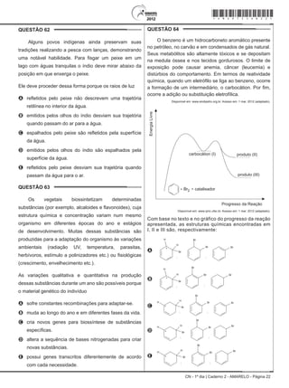 CN - 1º dia | Caderno 2 - AMARELO - Página 22
QUESTÃO 62	
Alguns povos indígenas ainda preservam suas
tradições realizando a pesca com lanças, demonstrando
uma notável habilidade. Para fisgar um peixe em um
lago com águas tranquilas o índio deve mirar abaixo da
posição em que enxerga o peixe.
Ele deve proceder dessa forma porque os raios de luz
A	 refletidos pelo peixe não descrevem uma trajetória
retilínea no interior da água.
B	 emitidos pelos olhos do índio desviam sua trajetória
quando passam do ar para a água.
C	 espalhados pelo peixe são refletidos pela superfície
da água.
D	 emitidos pelos olhos do índio são espalhados pela
superfície da água.
E	 refletidos pelo peixe desviam sua trajetória quando
passam da água para o ar.
QUESTÃO 63	
Os vegetais biossintetizam determinadas
substâncias (por exemplo, alcaloides e flavonoides), cuja
estrutura química e concentração variam num mesmo
organismo em diferentes épocas do ano e estágios
de desenvolvimento. Muitas dessas substâncias são
produzidas para a adaptação do organismo às variações
ambientais (radiação UV, temperatura, parasitas,
herbívoros, estímulo a polinizadores etc.) ou fisiológicas
(crescimento, envelhecimento etc.).
As variações qualitativa e quantitativa na produção
dessas substâncias durante um ano são possíveis porque
o material genético do indivíduo
A	 sofre constantes recombinações para adaptar-se.
B	 muda ao longo do ano e em diferentes fases da vida.
C	 cria novos genes para biossíntese de substâncias
específicas.
D	 altera a sequência de bases nitrogenadas para criar
novas substâncias.
E	 possui genes transcritos diferentemente de acordo
com cada necessidade.
QUESTÃO 64	
O benzeno é um hidrocarboneto aromático presente
no petróleo, no carvão e em condensados de gás natural.
Seus metabólitos são altamente tóxicos e se depositam
na medula óssea e nos tecidos gordurosos. O limite de
exposição pode causar anemia, câncer (leucemia) e
distúrbios do comportamento. Em termos de reatividade
química, quando um eletrófilo se liga ao benzeno, ocorre
a formação de um intermediário, o carbocátion. Por fim,
ocorre a adição ou substituição eletrofílica.
 Disponível em: www.sindipetro.org.br. Acesso em: 1 mar. 2012 (adaptado).
EnergiaLivre
carbocátion (I) produto (II)
produto (III)
Br2 catalisador+ +
Progresso da Reação
Disponível em: www.qmc.ufsc.br. Acesso em: 1 mar. 2012 (adaptado).
Com base no texto e no gráfico do progresso da reação
apresentada, as estruturas químicas encontradas em
I, II e III são, respectivamente:
A Br
Br
Br Br
H
H
+
; ;
B
BrBr
Br
Br
H
H
+
; ;
C Br
Br
Br BrH
H
+
; ;
D
Br
Br
Br
Br
H
H
+
; ;
E
Br
Br
Br
Br
H
H
+
; ;
*Amar75SAB22*
 