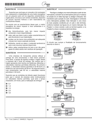 CN - 1º dia | Caderno 2 - AMARELO - Página 23
QUESTÃO 65	
Suponha que você seja um consultor e foi contratado
para assessorar a implantação de uma matriz energética
em um pequeno país com as seguintes características:
região plana, chuvosa e com ventos constantes, dispondo
de poucos recursos hídricos e sem reservatórios de
combustíveis fósseis.
De acordo com as características desse país, a matriz
energética de menor impacto e risco ambientais é a
baseada na energia
A	 dos biocombustíveis, pois tem menor impacto
ambiental e maior disponibilidade.
B	 solar, pelo seu baixo custo e pelas características do
país favoráveis à sua implantação.
C	 nuclear, por ter menor risco ambiental e ser adequada
a locais com menor extensão territorial.
D	 hidráulica, devido ao relevo, à extensão territorial do
país e aos recursos naturais disponíveis.
E	 eólica, pelas características do país e por não gerar
gases do efeito estufa nem resíduos de operação.
QUESTÃO 66	
Uma empresa de transportes precisa efetuar a
entrega de uma encomenda o mais breve possível.
Para tanto, a equipe de logística analisa o trajeto desde
a empresa até o local da entrega. Ela verifica que o
trajeto apresenta dois trechos de distâncias diferentes e
velocidades máximas permitidas diferentes. No primeiro
trecho, a velocidade máxima permitida é de 80 km/h e a
distância a ser percorrida é de 80 km. No segundo trecho,
cujo comprimento vale 60 km, a velocidade máxima
permitida é 120 km/h.
Supondo que as condições de trânsito sejam favoráveis
para que o veículo da empresa ande continuamente
na velocidade máxima permitida, qual será o tempo
necessário, em horas, para a realização da entrega?
A	 0,7
B	 1,4
C	 1,5
D	 2,0
E	 3,0
QUESTÃO 67	
Para ligar ou desligar uma mesma lâmpada a partir de dois
interruptores,conectam-seosinterruptoresparaqueamudança
de posição de um deles faça ligar ou desligar a lâmpada, não
importando qual a posição do outro. Esta ligação é conhecida
como interruptores paralelos. Este interruptor é uma chave
de duas posições constituída por um polo e dois terminais,
conforme mostrado nas figuras de um mesmo interruptor. Na
Posição I a chave conecta o polo ao terminal superior, e na
Posição II a chave o conecta ao terminal inferior.
O circuito que cumpre a finalidade de funcionamento
descrita no texto é:
A
B
C
D
E
*Amar75SAB23*
 