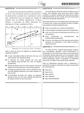 CN - 1º dia | Caderno 2 - AMARELO - Página 24
QUESTÃO 68	
A característica que permite identificar um planeta
no céu é o seu movimento relativo às estrelas fixas.
Se observarmos a posição de um planeta por vários
dias, verificaremos que sua posição em relação às
estrelas fixas se modifica regularmente. A figura
destaca o movimento de Marte observado em
intervalos de 10 dias, registrado da Terra.
MARTE
+20
+10
155º 150º 145º 140º 135º 130º
Projecto Física. Lisboa: Fundação Calouste Gulbenkian, 1980 (adaptado).
Qual a causa da forma da trajetória do planeta Marte
registrada na figura?
A	 A maior velocidade orbital da Terra faz com que, em
certas épocas, ela ultrapasse Marte.
B	 A presença de outras estrelas faz com que
sua trajetória seja desviada por meio da atração
gravitacional.
C	 A órbita de Marte, em torno do Sol, possui uma forma
elíptica mais acentuada que a dos demais planetas.
D	 A atração gravitacional entre a Terra e Marte faz com
que este planeta apresente uma órbita irregular em
torno do Sol.
E	 A proximidade de Marte com Júpiter, em algumas
épocas do ano, faz com que a atração gravitacional
de Júpiter interfira em seu movimento.
QUESTÃO 69	
Em certos locais, larvas de moscas, criadas em arroz
cozido, são utilizadas como iscas para pesca. Alguns
criadores, no entanto, acreditam que essas larvas surgem
espontaneamente do arroz cozido, tal como preconizado
pela teoria da geração espontânea.
Essa teoria começou a ser refutada pelos cientistas ainda
no século XVII, a partir dos estudos de Redi e Pasteur,
que mostraram experimentalmente que
A	 seres vivos podem ser criados em laboratório.
B	 a vida se originou no planeta a partir de microrganismos.
C	 o ser vivo é oriundo da reprodução de outro ser vivo
pré-existente.
D	 seres vermiformes e microrganismos são
evolutivamente aparentados.
E	 vermes e microrganismos são gerados pela matéria
existente nos cadáveres e nos caldos nutritivos,
respectivamente.
QUESTÃO 70	
Os tubos de PVC, material organoclorado sintético,
são normalmente utilizados como encanamento na
construção civil. Ao final da sua vida útil, uma das formas
de descarte desses tubos pode ser a incineração. Nesse
processo libera-se HCℓ (g), cloreto de hidrogênio, dentre
outras substâncias. Assim, é necessário um tratamento
para evitar o problema da emissão desse poluente.
Entre as alternativas possíveis para o tratamento, é
apropriado canalizar e borbulhar os gases provenientes
da incineração em
A	 água dura.
B	 água de cal.
C	 água salobra.
D	 água destilada.
E	 água desmineralizada.
*Amar75SAB24*
 