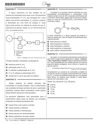 CN - 1º dia | Caderno 2 - AMARELO - Página 25
QUESTÃO 71	
A figura representa um dos modelos de um
sistema de interações entre seres vivos. Ela apresenta
duas propriedades, P1
e P2
, que interagem em I, para
afetar uma terceira propriedade, P3
, quando o sistema
é alimentado por uma fonte de energia, E. Essa
figura pode simular um sistema de campo em que P1
representa as plantas verdes; P2
um animal herbívoro
e P3
, um animal onívoro.
ODUM, E. P. Ecologia. Rio de Janeiro: Guanabara Koogan, 1988.
A função interativa I representa a proporção de
A	 herbivoria entre P1
e P2
.
B	 polinização entre P1
e P2
.
C	 P3
utilizada na alimentação de P1
e P2
.
D	 P1
ou P2
utilizada na alimentação de P3
.
E	 energia de P1
e de P2
que saem do sistema.
QUESTÃO 72	
Muitas espécies de plantas lenhosas são
encontradas no cerrado brasileiro. Para a sobrevivência
nas condições de longos períodos de seca e queimadas
periódicas, próprias desse ecossistema, essas plantas
desenvolveram estruturas muito peculiares.
As estruturas adaptativas mais apropriadas para a
sobrevivência desse grupo de plantas nas condições
ambientais do referido ecossistema são:
A	 Cascas finas e sem sulcos ou fendas.
B	 Caules estreitos e retilíneos.
C	 Folhas estreitas e membranosas.
D	 Gemas apicais com densa pilosidade.
E	 Raízes superficiais, em geral, aéreas.
QUESTÃO 73	
A própolis é um produto natural conhecido por suas
propriedades anti-inflamatórias e cicatrizantes. Esse
material contém mais de 200 compostos identificados até
o momento. Dentre eles, alguns são de estrutura simples,
como é o caso do C6
H5
CO2
CH2
CH3
, cuja estrutura está
mostrada a seguir.
C
O
O
CH2
CH3
O ácido carboxílico e o álcool capazes de produzir o
éster em apreço por meio da reação de esterificação são,
respectivamente,
A	 ácido benzoico e etanol.
B	 ácido propanoico e hexanol.
C	 ácido fenilacético e metanol.
D	 ácido propiônico e cicloexanol.
E	 ácido acético e álcool benzílico.
QUESTÃO 74	
No Japão, um movimento nacional para a promoção da
luta contra o aquecimento global leva o slogan: 1 pessoa,
1 dia, 1 kg de CO2
a menos! A ideia é cada pessoa reduzir
em 1 kg a quantidade de CO2
emitida todo dia, por meio de
pequenos gestos ecológicos, como diminuir a queima de
gás de cozinha.
Um hamburguer ecológico? É pra já! Disponível em: http://lqes.iqm.unicamp.br.
Acesso em: 24 fev. 2012 (adaptado).
Considerando um processo de combustão completa de
um gás de cozinha composto exclusivamente por butano
(C4
H10
), a mínima quantidade desse gás que um japonês
deve deixar de queimar para atender à meta diária,
apenas com esse gesto, é de
Dados: CO2
(44 g/mol); C4
H10
(58 g/mol)
A	 0,25 kg.
B	 0,33 kg.
C	 1,0 kg.
D	 1,3 kg.
E	 3,0 kg.
*Amar75SAB25*
 
