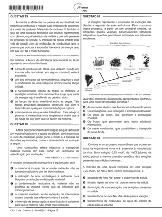 CN - 1º dia | Caderno 2 - AMARELO - Página 27
QUESTÃO 79	
Aumentar a eficiência na queima de combustível dos
motores a combustão e reduzir suas emissões de poluentes
é a meta de qualquer fabricante de motores. É também o
foco de uma pesquisa brasileira que envolve experimentos
com plasma, o quarto estado da matéria e que está presente
no processo de ignição. A interação da faísca emitida pela
vela de ignição com as moléculas de combustível gera o
plasma que provoca a explosão liberadora de energia que,
por sua vez, faz o motor funcionar.
Disponível em: www.inovacaotecnologica.com.br. Acesso em: 22 jul. 2010 (adaptado).
No entanto, a busca da eficiência referenciada no texto
apresenta como fator limitante
A	 o tipo de combustível, fóssil, que utilizam. Sendo um
insumo não renovável, em algum momento estará
esgotado.
B	 um dos princípios da termodinâmica, segundo o qual
o rendimento de uma máquina térmica nunca atinge
o ideal.
C	 o funcionamento cíclico de todos os motores. A
repetição contínua dos movimentos exige que parte
da energia seja transferida ao próximo ciclo.
D	 as forças de atrito inevitável entre as peças. Tais
forças provocam desgastes contínuos que com o
tempo levam qualquer material à fadiga e ruptura.
E	 a temperatura em que eles trabalham. Para atingir o
plasma, é necessária uma temperatura maior que a
de fusão do aço com que se fazem os motores.
QUESTÃO 80	
A falta de conhecimento em relação ao que vem a ser
um material radioativo e quais os efeitos, consequências
e usos da irradiação pode gerar o medo e a tomada de
decisões equivocadas, como a apresentada no exemplo
a seguir.
“Uma companhia aérea negou-se a transportar
material médico por este portar um certificado de
esterilização por irradiação.”
Física na Escola, v. 8, n. 2, 2007 (adaptado).
A decisão tomada pela companhia é equivocada, pois
A	 o material é incapaz de acumular radiação, não se
tornando radioativo por ter sido irradiado.
B	 a utilização de uma embalagem é suficiente para
bloquear a radiação emitida pelo material.
C	 a contaminação radioativa do material não se
prolifera da mesma forma que as infecções por
microrganismos.
D	 o material irradiado emite radiação de intensidade
abaixo daquela que ofereceria risco à saúde.
E	 o intervalo de tempo após a esterilização é suficiente
para que o material não emita mais radiação.
QUESTÃO 81	
A imagem representa o processo de evolução das
plantas e algumas de suas estruturas. Para o sucesso
desse processo, a partir de um ancestral simples, os
diferentes grupos vegetais desenvolveram estruturas
adaptativas que lhes permitiram sobreviver em diferentes
ambientes.
Vasos condutores
Disponível em: http://biopibidufsj.blogspot.com. Acesso em: 29 fev. 2012 (adaptado).
Qual das estruturas adaptativas apresentadas contribuiu
para uma maior diversidade genética?
A	 As sementes aladas, que favorecem a dispersão aérea.
B	 Os arquegônios, que protegem o embrião multicelular.
C	 Os grãos de pólen, que garantem a polinização
cruzada.
D	 Os frutos, que promovem uma maior eficiência
reprodutiva.
E	 Os vasos condutores, que possibilitam o transporte
da seiva bruta.
QUESTÃO 82	
Osmose é um processo espontâneo que ocorre em
todos os organismos vivos e é essencial à manutenção
da vida. Uma solução 0,15 mol/L de NaCℓ (cloreto de
sódio) possui a mesma pressão osmótica das soluções
presentes nas células humanas.
A imersão de uma célula humana em uma solução
0,20 mol/L de NaCℓ tem, como consequência, a
A	 adsorção de íons Na+
sobre a superfície da célula.
B	 difusão rápida de íons Na+
para o interior da célula.
C	 diminuição da concentração das soluções presentes
na célula.
D	 transferência de íons Na+
da célula para a solução.
E	 transferência de moléculas de água do interior da
célula para a solução.
*Amar75SAB27*
 