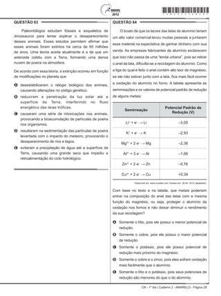 CN - 1º dia | Caderno 2 - AMARELO - Página 28
QUESTÃO 83	
Paleontólogos estudam fósseis e esqueletos de
dinossauros para tentar explicar o desaparecimento
desses animais. Esses estudos permitem afirmar que
esses animais foram extintos há cerca de 65 milhões
de anos. Uma teoria aceita atualmente é a de que um
asteroide colidiu com a Terra, formando uma densa
nuvem de poeira na atmosfera.
De acordo com essa teoria, a extinção ocorreu em função
de modificações no planeta que
A	 desestabilizaram o relógio biológico dos animais,
causando alterações no código genético.
B	 reduziram a penetração da luz solar até a
superfície da Terra, interferindo no fluxo
energético das teias tróficas.
C	 causaram uma série de intoxicações nos animais,
provocando a bioacumulação de partículas de poeira
nos organismos.
D	 resultaram na sedimentação das partículas de poeira
levantada com o impacto do meteoro, provocando o
desaparecimento de rios e lagos.
E	 evitaram a precipitação de água até a superfície da
Terra, causando uma grande seca que impediu a
retroalimentação do ciclo hidrológico.
QUESTÃO 84	
O boato de que os lacres das latas de alumínio teriam
um alto valor comercial levou muitas pessoas a juntarem
esse material na expectativa de ganhar dinheiro com sua
venda. As empresas fabricantes de alumínio esclarecem
que isso não passa de uma “lenda urbana”, pois ao retirar
o anel da lata, dificulta-se a reciclagem do alumínio. Como
a liga do qual é feito o anel contém alto teor de magnésio,
se ele não estiver junto com a lata, fica mais fácil ocorrer
a oxidação do alumínio no forno. A tabela apresenta as
semirreações e os valores de potencial padrão de redução
de alguns metais:
Semirreação
Potencial Padrão de
Redução (V)
Li+
+ e–
→ Li –3,05
K+
+ e–
→ K –2,93
Mg2+
+ 2 e–
→ Mg –2,36
Al3+
+ 3 e–
→ Al –1,66
Zn2+
+ 2 e–
→ Zn –0,76
Cu2+
+ 2 e–
→ Cu +0,34
Disponível em: www.sucatas.com. Acesso em: 28 fev. 2012 (adaptado).
Com base no texto e na tabela, que metais poderiam
entrar na composição do anel das latas com a mesma
função do magnésio, ou seja, proteger o alumínio da
oxidação nos fornos e não deixar diminuir o rendimento
da sua reciclagem?
A	 Somente o lítio, pois ele possui o menor potencial de
redução.
B	 Somente o cobre, pois ele possui o maior potencial
de redução.
C	 Somente o potássio, pois ele possui potencial de
redução mais próximo do magnésio.
D	 Somente o cobre e o zinco, pois eles sofrem oxidação
mais facilmente que o alumínio.
E	 Somente o lítio e o potássio, pois seus potenciais de
redução são menores do que o do alumínio.
*Amar75SAB28*
 