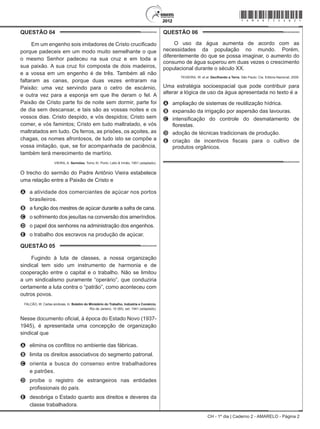 CH - 1º dia | Caderno 2 - AMARELO - Página 2
QUESTÃO 04	
Em um engenho sois imitadores de Cristo crucificado
porque padeceis em um modo muito semelhante o que
o mesmo Senhor padeceu na sua cruz e em toda a
sua paixão. A sua cruz foi composta de dois madeiros,
e a vossa em um engenho é de três. Também ali não
faltaram as canas, porque duas vezes entraram na
Paixão: uma vez servindo para o cetro de escárnio,
e outra vez para a esponja em que lhe deram o fel. A
Paixão de Cristo parte foi de noite sem dormir, parte foi
de dia sem descansar, e tais são as vossas noites e os
vossos dias. Cristo despido, e vós despidos; Cristo sem
comer, e vós famintos; Cristo em tudo maltratado, e vós
maltratados em tudo. Os ferros, as prisões, os açoites, as
chagas, os nomes afrontosos, de tudo isto se compõe a
vossa imitação, que, se for acompanhada de paciência,
também terá merecimento de martírio.
VIEIRA, A. Sermões. Tomo XI. Porto: Lello & Irmão, 1951 (adaptado).
O trecho do sermão do Padre Antônio Vieira estabelece
uma relação entre a Paixão de Cristo e
A	 a atividade dos comerciantes de açúcar nos portos
brasileiros.
B	 a função dos mestres de açúcar durante a safra de cana.
C	 o sofrimento dos jesuítas na conversão dos ameríndios.
D	 o papel dos senhores na administração dos engenhos.
E	 o trabalho dos escravos na produção de açúcar.
QUESTÃO 05	
Fugindo à luta de classes, a nossa organização
sindical tem sido um instrumento de harmonia e de
cooperação entre o capital e o trabalho. Não se limitou
a um sindicalismo puramente “operário”, que conduziria
certamente a luta contra o “patrão”, como aconteceu com
outros povos.
FALCÃO, W. Cartas sindicais. In: Boletim do Ministério do Trabalho, Indústria e Comércio.
Rio de Janeiro, 10 (85), set. 1941 (adaptado).
Nesse documento oficial, à época do Estado Novo (1937-
1945), é apresentada uma concepção de organização
sindical que
A	 elimina os conflitos no ambiente das fábricas.
B	 limita os direitos associativos do segmento patronal.
C	 orienta a busca do consenso entre trabalhadores
e patrões.
D	 proíbe o registro de estrangeiros nas entidades
profissionais do país.
E	 desobriga o Estado quanto aos direitos e deveres da
classe trabalhadora.
QUESTÃO 06	
O uso da água aumenta de acordo com as
necessidades da população no mundo. Porém,
diferentemente do que se possa imaginar, o aumento do
consumo de água superou em duas vezes o crescimento
populacional durante o século XX.
TEIXEIRA, W. et al. Decifrando a Terra. São Paulo: Cia. Editora Nacional, 2009.
Uma estratégia socioespacial que pode contribuir para
alterar a lógica de uso da água apresentada no texto é a
A	 ampliação de sistemas de reutilização hídrica.
B	 expansão da irrigação por aspersão das lavouras.
C	 intensificação do controle do desmatamento de
florestas.
D	 adoção de técnicas tradicionais de produção.
E	 criação de incentivos fiscais para o cultivo de
produtos orgânicos.
*Amar75SAB2*
 